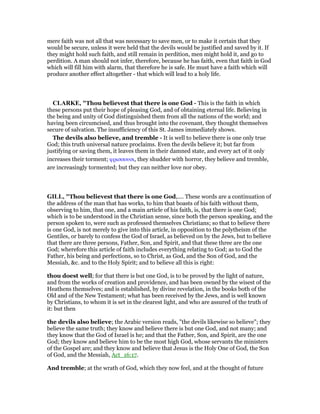 mere faith was not all that was necessary to save men, or to make it certain that they
would be secure, unless it were held that the devils would be justified and saved by it. If
they might hold such faith, and still remain in perdition, men might hold it, and go to
perdition. A man should not infer, therefore, because he has faith, even that faith in God
which will fill him with alarm, that therefore he is safe. He must have a faith which will
produce another effect altogether - that which will lead to a holy life.
CLARKE, "Thou believest that there is one God - This is the faith in which
these persons put their hope of pleasing God, and of obtaining eternal life. Believing in
the being and unity of God distinguished them from all the nations of the world; and
having been circumcised, and thus brought into the covenant, they thought themselves
secure of salvation. The insufficiency of this St. James immediately shows.
The devils also believe, and tremble - It is well to believe there is one only true
God; this truth universal nature proclaims. Even the devils believe it; but far from
justifying or saving them, it leaves them in their damned state, and every act of it only
increases their torment; φρισσουσι, they shudder with horror, they believe and tremble,
are increasingly tormented; but they can neither love nor obey.
GILL, "Thou believest that there is one God,.... These words are a continuation of
the address of the man that has works, to him that boasts of his faith without them,
observing to him, that one, and a main article of his faith, is, that there is one God;
which is to be understood in the Christian sense, since both the person speaking, and the
person spoken to, were such as professed themselves Christians; so that to believe there
is one God, is not merely to give into this article, in opposition to the polytheism of the
Gentiles, or barely to confess the God of Israel, as believed on by the Jews, but to believe
that there are three persons, Father, Son, and Spirit, and that these three are the one
God; wherefore this article of faith includes everything relating to God; as to God the
Father, his being and perfections, so to Christ, as God, and the Son of God, and the
Messiah, &c. and to the Holy Spirit; and to believe all this is right:
thou doest well; for that there is but one God, is to be proved by the light of nature,
and from the works of creation and providence, and has been owned by the wisest of the
Heathens themselves; and is established, by divine revelation, in the books both of the
Old and of the New Testament; what has been received by the Jews, and is well known
by Christians, to whom it is set in the clearest light, and who are assured of the truth of
it: but then
the devils also believe; the Arabic version reads, "the devils likewise so believe"; they
believe the same truth; they know and believe there is but one God, and not many; and
they know that the God of Israel is he; and that the Father, Son, and Spirit, are the one
God; they know and believe him to be the most high God, whose servants the ministers
of the Gospel are; and they know and believe that Jesus is the Holy One of God, the Son
of God, and the Messiah, Act_16:17.
And tremble; at the wrath of God, which they now feel, and at the thought of future
 