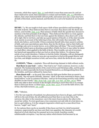 torments, which they expect, Mar_5:7 and which is more than some men do; and yet
these shall not be saved, their damnation is certain and inevitable, 2Pe_2:4 wherefore it
follows, that a bare historical faith will not profit, and cannot save any; a man may have
all faith of this kind, and be damned; and therefore it is not to be boasted of, nor trusted
to.
HE RY, "4. We are taught to look upon a faith of bare speculation and knowledge as
the faith of devils: Thou believest that there is one God; thou doest well; the devils also
believe, and tremble, Jam_2:19. That instance of faith which the apostle here chooses to
mention is the first principle of all religion. “Thou believest that there is a God, against
the atheists; and that there is but one God, against the idolaters; thou doest well: so far
all is right. But to rest here, and take up a good opinion of thyself, or of thy state towards
God, merely on account of thy believing in him, this will render thee miserable: The
devils also believe, and tremble. If thou contentest thyself with a bare assent to articles
of faith, and some speculations upon them, thus far the devils go. And as their faith and
knowledge only serve to excite horror, so in a little time will thine.” The word tremble is
commonly looked upon as denoting a good effect of faith; but here it may rather be taken
as a bad effect, when applied to the faith of devils. They tremble, not out of reverence,
but hatred and opposition to that one God on whom they believe. To rehearse that
article of our creed, therefore, I believe in God the Father Almighty, will not distinguish
us from devils at last, unless we now give up ourselves to God as the gospel directs, and
love him, and delight ourselves in him, and serve him, which the devils do not, cannot
do.
JAMISO , "Thou — emphatic. Thou self-deceiving claimant to faith without works.
that there is one God — rather, “that God is one”: God’s existence, however, is also
asserted. The fundamental article of the creed of Jews and Christians alike, and the point
of faith on which especially the former boasted themselves, as distinguishing them from
the Gentiles, and hence adduced by James here.
thou doest well — so far good. But unless thy faith goes farther than an assent to
this truth, “the evil spirits (literally, ‘demons’: ‘devil’ is the term restricted to Satan, their
head) believe” so far in common with thee, “and (so far from being saved by such a faith)
shudder (so the Greek),” Mat_8:29; Luk_4:34; 2Pe_2:4; Jud_1:6; Rev_20:10. Their
faith only adds to their torment at the thought of having to meet Him who is to consign
them to their just doom: so thine (Heb_10:26, Heb_10:27, it is not the faith of love, but
of fear, that hath torment, 1Jo_4:18).
SBC, "Atheism.
I. For the vast majority of mankind, two phenomena have been in all ages, and I believe
will be to the end of time, the all-sufficient proof that there is one God. One is the
universe; the other is the conscience: one is the starry heaven above; the other is the
moral law within. To every good man a true conscience not only tells of a God above us,
but is a god within us. It is the categoric imperative which says to a man direct from
heaven, "ought" and "must."
II. For nations there can be no morality if they know not God. In a brief tormented
existence, ungoverned by any laws save their own appetites, the character of a world
deprived of a holy ideal may be summed up in two words: heartless cruelty;
unfathomable corruption. I say that any nation which denies God becomes by an
 
