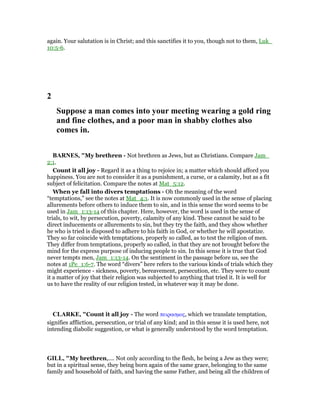 again. Your salutation is in Christ; and this sanctifies it to you, though not to them, Luk_
10:5-6.
2
Suppose a man comes into your meeting wearing a gold ring
and fine clothes, and a poor man in shabby clothes also
comes in.
BAR ES, "My brethren - Not brethren as Jews, but as Christians. Compare Jam_
2:1.
Count it all joy - Regard it as a thing to rejoice in; a matter which should afford you
happiness. You are not to consider it as a punishment, a curse, or a calamity, but as a fit
subject of felicitation. Compare the notes at Mat_5:12.
When ye fall into divers temptations - Oh the meaning of the word
“temptations,” see the notes at Mat_4:1. It is now commonly used in the sense of placing
allurements before others to induce them to sin, and in this sense the word seems to be
used in Jam_1:13-14 of this chapter. Here, however, the word is used in the sense of
trials, to wit, by persecution, poverty, calamity of any kind. These cannot be said to be
direct inducements or allurements to sin, but they try the faith, and they show whether
he who is tried is disposed to adhere to his faith in God, or whether he will apostatize.
They so far coincide with temptations, properly so called, as to test the religion of men.
They differ from temptations, properly so called, in that they are not brought before the
mind for the express purpose of inducing people to sin. In this sense it is true that God
never tempts men, Jam_1:13-14. On the sentiment in the passage before us, see the
notes at 1Pe_1:6-7. The word “divers” here refers to the various kinds of trials which they
might experience - sickness, poverty, bereavement, persecution, etc. They were to count
it a matter of joy that their religion was subjected to anything that tried it. It is well for
us to have the reality of our religion tested, in whatever way it may be done.
CLARKE, "Count it all joy - The word πειρασµος, which we translate temptation,
signifies affliction, persecution, or trial of any kind; and in this sense it is used here, not
intending diabolic suggestion, or what is generally understood by the word temptation.
GILL, "My brethren,.... Not only according to the flesh, he being a Jew as they were;
but in a spiritual sense, they being born again of the same grace, belonging to the same
family and household of faith, and having the same Father, and being all the children of
 