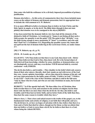 than some who hold the ordinance to be a divinely imposed precondition of primary
justification.
Demons also believe ... In this series of commentaries there have been included many
essays on the subject of demons and demonic possession; but it is appropriate here
to include the vital comment of J. W. Roberts:
It is no more difficult to believe in demons than to believe in God, Christ, and the
Holy Spirit, in angels, or in the devil. The Bible hints (though it does not state
plainly) that demons were to be consigned to the abyss.[38]SIZE>
It has been noted that the demonic faith in view here had all the elements of the
distinctive faith of Christians. As Lenski put it, "James is not listing all that such a
faith accepts, for quantity is not the point."[39] The point is that "all faith," even
the faith strong enough to move mountains, if "alone" is worthless; and who said
that? Paul! See 1 Corinthians 13:2. Regarding the possible reason why James did
not spell out the fact of demons believing in the Lord Jesus Christ, see under James
2:7.
[38] J. W. Roberts, op. cit., p. 91.
[39] R. . H. Lenski, op. cit., p. 585.
ELLICOTT, "(19) Thou believest that there is one God; thou doest well.—Better
thus, Thou believest that God is One; thou doest well. He is the formal object of
faith derived from knowledge, whether by sense, intuition, or demonstration; you
are theologically correct, and may even declare YOUR internal faith by external
confession—well, I DEED.
The devils also believe, and tremble.—They shudder in the belief which only assures
them of their utter misery; literally, their hair stands on end with terror of the God
they own. Assent, opinion, knowledge—all are thus shared by demons of the pit; call
not your joint possession by the holier name of Faith. “I believe in God,” “I believe
in one God”—such is the voice of the Christian; and this is said in the full sense
“only by those who love God, and who are not only Christians in name, but in deed
and in life.”
BURKITT, "As if the apostle had said, "Be thou either Jew of Christian, thou
believest that there is a God, and assentest to the articles of religion: herein thou
doest well, but this is no more than what the devils do: for they also believe and
tremble; and if thou hast no better faith, and no better fruits of thy faith than they,
thou hast the same reason to tremble which they have."
Observe here, 1. That a bare and naked assent to the truths of the gospel, yea, to the
fundamental truths and articles of religion, is not faith that will justify and save.
The devils have it, yet have no hopes of salvation with it; they believe that there is a
God, and a Christ that died for others, though not for them; so that an atheist that
does not believe a God, is worse than a devil; for he believes that there is a God,
whose being the Atheist DE IES.
 