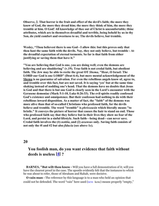 Observe, 2. That horror is the fruit and effect of the devil's faith; the more they
know of God, the more they dread him; the more they think of him, the more they
tremble at him. O God! All knowledge of thee out of Christ is uncomfortable; thine
attributes, which are in themselves dreadful and terrible, being beheld by us in thy
Son, do yield comfort and sweetness to us; The devils believe, but tremble.
Wesley, “Thou believest there is one God - I allow this: but this proves only that
thou hast the same faith with the devils. ay, they not only believe, but tremble - At
the dreadful expectation of eternal torments. So far is that faith from either
justifying or saving them that have it.”
"You are believing that God is one, you are doing well; even the demons are
believing and are shuddering" (v.19). True faith is not credal faith, but obedient
faith. The Jew may be able to recite the great OT Shema, "Hear, O Israel: The
LORD our God is one LORD" (Deut 6:4), but mere mental acknowledgement of the
Shema is no guarantee of salvation. For even the rebellious angels know of, agree to,
and tremble over this fact, but are not saved. It is saying ‘yes’ but at the same time
shaking instead of nodding one’s head. That the demons have no doubts that Jesus
is God and that there is but one God is clearly seen in the Lord’s encounter with the
Gerasene demoniac (Mark 5:1-10, Luke 8:26-33). The evil spirits readily confessed
God’s existence and omnipotence. But their confesson had nothing to do with their
rebellious inward disposition. As a matter of fact, the "faith" of the demons was
more alive than that of so-called Christians who professed faith, for the devils
believe and tremble. The word "tremble" is phrissousin which literally means "to
bristle." It conveys the picture of horror that causes the hair to stand on end. Those
who professed faith say that they believe but in their lives they show no fear of the
Lord, and persist in a sinful lifestyle. Such faith—being dead—can never save.
Credal faith involves the (1) notitia, and (2) assensus only. Saving faith consists of
not only the #l and #2 but also fiducia (see above 1c).
20
You foolish man, do you want evidence that faith without
deeds is useless [4] ?
BAR ES, "But wilt thou know - Will you have a full demonstration of it; will you
have the clearest proof in the case. The apostle evidently felt that the instances to which
he was about to refer, those of Abraham and Rahab, were decisive.
O vain man - The reference by this language is to a man who held an opinion that
could not be defended. The word “vain” here used (κενε kene) means properly “empty,”
 