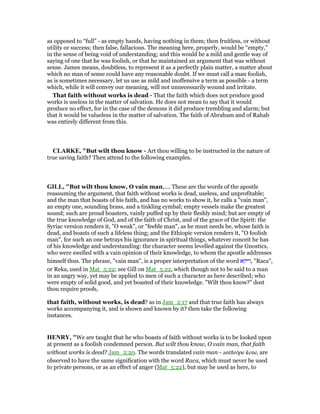 as opposed to “full” - as empty hands, having nothing in them; then fruitless, or without
utility or success; then false, fallacious. The meaning here, properly, would be “empty,”
in the sense of being void of understanding; and this would be a mild and gentle way of
saying of one that he was foolish, or that he maintained an argument that was without
sense. James means, doubtless, to represent it as a perfectly plain matter, a matter about
which no man of sense could have any reasonable doubt. If we must call a man foolish,
as is sometimes necessary, let us use as mild and inoffensive a term as possible - a term
which, while it will convey our meaning, will not unnecessarily wound and irritate.
That faith without works is dead - That the faith which does not produce good
works is useless in the matter of salvation. He does not mean to say that it would
produce no effect, for in the case of the demons it did produce trembling and alarm; but
that it would be valueless in the matter of salvation. The faith of Abraham and of Rahab
was entirely different from this.
CLARKE, "But wilt thou know - Art thou willing to be instructed in the nature of
true saving faith? Then attend to the following examples.
GILL, "But wilt thou know, O vain man,.... These are the words of the apostle
reassuming the argument, that faith without works is dead, useless, and unprofitable;
and the man that boasts of his faith, and has no works to show it, he calls a "vain man",
an empty one, sounding brass, and a tinkling cymbal; empty vessels make the greatest
sound; such are proud boasters, vainly puffed up by their fleshly mind; but are empty of
the true knowledge of God, and of the faith of Christ, and of the grace of the Spirit: the
Syriac version renders it, "O weak", or "feeble man", as he must needs be, whose faith is
dead, and boasts of such a lifeless thing; and the Ethiopic version renders it, "O foolish
man", for such an one betrays his ignorance in spiritual things, whatever conceit he has
of his knowledge and understanding: the character seems levelled against the Gnostics,
who were swelled with a vain opinion of their knowledge, to whom the apostle addresses
himself thus. The phrase, "vain man", is a proper interpretation of the word ‫,ריקא‬ "Raca",
or Reka, used in Mat_5:22; see Gill on Mat_5:22, which though not to be said to a man
in an angry way, yet may be applied to men of such a character as here described; who
were empty of solid good, and yet boasted of their knowledge. "Wilt thou know?" dost
thou require proofs,
that faith, without works, is dead? as in Jam_2:17 and that true faith has always
works accompanying it, and is shown and known by it? then take the following
instances.
HE RY, "We are taught that he who boasts of faith without works is to be looked upon
at present as a foolish condemned person. But wilt thou know, O vain man, that faith
without works is dead? Jam_2:20. The words translated vain man - anthrōpe kene, are
observed to have the same signification with the word Raca, which must never be used
to private persons, or as an effect of anger (Mat_5:22), but may be used as here, to
 