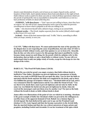 denote a just detestation of such a sort of men as are empty of good works, and yet
boasters of their faith. And it plainly declares them fools and abjects in the sight of God.
Faith without works is said to be dead, not only as void of all those operations which are
the proofs of spiritual life, but as unavailable to eternal life: such believers as rest in a
bare profession of faith are dead while they live.
JAMISO , "wilt thou know — “Vain” men are not willing to know, since they have
no wish to “do” the will of God. James beseeches such a one to lay aside his perverse
unwillingness to know what is palpable to all who are willing to do.
vain — who deceivest thyself with a delusive hope, resting on an unreal faith.
without works — The Greek, implies separate from the works [Alford] which ought
to flow from it if it were real.
is dead — Some of the best manuscripts read, “is idle,” that is, unavailing to effect
what you hope, namely, to save you.
CALVI , "20But wilt thou know. We must understand the state of the question, for
the dispute here is not respecting the cause of justification, but only what AVAILS a
profession of faith without works, and what opinion we are to form of it. Absurdly
then do they act who strive to prove by this passage that man is justified by works,
because James meant no such thing, for the proofs which he subjoins refer to this
declaration, that no faith, or only a dead faith, is without works. o one will ever
understand what is said, nor judge wisely of words, except he who keeps in view the
design of the writer.
BARCLAY, "The Proof Of Faith (James 2:20-26)
2:20-26 Do you wish for proof, you empty creature, that faith without deeds is
ineffective? Our father Abraham was proved righteous in consequence of deeds,
when he was ready to OFFER Isaac his son upon the altar. You see how his faith co-
operated with his deeds and how his faith was completed by his deeds, and so there
was fulfilled the passage of Scripture which says, "Abraham believed in God, and it
was reckoned to him for righteousness and he was called the friend of God." You
see that it is by deeds that a man is proved righteous and not only by faith. In the
same way was Rahab the harlot not also proved righteous by deeds, when she
received the messengers and sent them away by another way? For just as the body
without the breath is dead, so faith without deeds is dead.
James offers two illustrations of the point of view on which he is insisting. Abraham
is the great example of faith; but Abraham's faith was proved by his willingness to
sacrifice Isaac at the apparent demand of God. Rahab was a famous figure in
Jewish legend. She had sheltered the spies sent to spy out the Promised Land
(Joshua 2:1-21). Later legend said that she became a proselyte to the Jewish faith,
that she married Joshua and that she was a direct ancestress of many priests and
prophets, including Ezekiel and Jeremiah. It was her treatment of the spies which
 