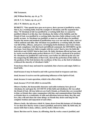 Old Testament.
[40] William Barclay, op. cit., p. 73.
[41] R. V. G. Tasker, op. cit., p. 67.
[42] J. W. Roberts, op. cit., p. 91.
BURKITT, "Our apostle here goes on to prove, that a person is justified by works,
that is, by a working faith, from the example of Abraham; and the argument lies
thus: "If Abraham of old was justified by a working faith then we cannot be
justified without it at this day; but Abraham, the father of the faithful, and the
friend of God, was justified by a working faith, therefore faith without works will
justify no man. As Abraham was justified, so must we and all others be justified;
because the means and method of justification were ever one and the same, and ever
will be uniform and alike. But Abraham was justified by a working faith, his faith
was full of like, efficacy, and power, in bringing forth obedience unto God; witness
his ready compliance with that hard and difficult command, the OFFERI G up his
son Isaac. Seest thou how faith wrought with his works? that is, how his faith did
both direct and ASSIST him in that work. By faith Abraham offered up Isaac, and
by works was his faith made perfect Hebrews 11:17, that is, declared to be perfect;
for Abraham was justified five and twenty years before he offered up his son, but
his conquering the difficulties of that work, shewed the perfection of this faith: as
the goodness of the fruit declares the excellency of the tree, so the furit of obedience
evidenced the sincerity of Abraham's faith."
From hence then it may and must be concluded, that a barren and empty faith is a
dead faith;
dead because it may be found in and with a person dead in trespasses and sins;
dead, because it receives not the quickening influences of the Spirit of God;
dead, because it wants operation, which is the effect of like;
dead, because U AVAILABLE to eternal life.
Observe farther, the honourable character and noble testimony here given of
Abraham, for and upon the ACCOU T of this faith and obedience; He was called
the friend of God. All true believers are God's friends, as friends they are reconciled
to him; as friends they enjoy communion with him, and communications from him;
as friends there is a conformity of wills and affections between them, they like and
love, they will and chuse the same things; as friends they desire and long for the
complete fruition and enjoyment of each other.
Observe lastly, the inference which St. James draws from this instance of Abraham,
Ye see then how that by works a man is justified, and not by faith. By faith only, he
means faith that is alone, solitary, and by itself, without works.
Quest. But does not St. James, by affirming, that By works a man is justified, and
 