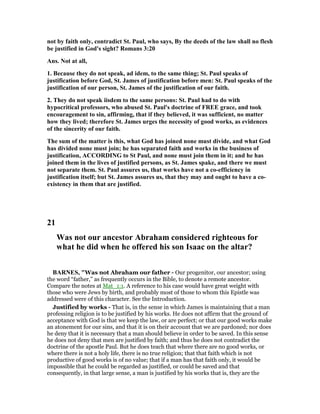 not by faith only, contradict St. Paul, who says, By the deeds of the law shall no flesh
be justified in God's sight? Romans 3:20
Ans. ot at all,
1. Because they do not speak, ad idem, to the same thing; St. Paul speaks of
justification before God, St. James of justification before men: St. Paul speaks of the
justification of our person, St. James of the justification of our faith.
2. They do not speak iisdem to the same persons: St. Paul had to do with
hypocritical professors, who abused St. Paul's doctrine of FREE grace, and took
encouragement to sin, affirming, that if they believed, it was sufficient, no matter
how they lived; therefore St. James urges the necessity of good works, as evidences
of the sincerity of our faith.
The sum of the matter is this, what God has joined none must divide, and what God
has divided none must join; he has separated faith and works in the business of
justification, ACCORDI G to St Paul, and none must join them in it; and he has
joined them in the lives of justified persons, as St. James spake, and there we must
not separate them. St. Paul assures us, that works have not a co-efficiency in
justification itself; but St. James assures us, that they may and ought to have a co-
existency in them that are justified.
21
Was not our ancestor Abraham considered righteous for
what he did when he offered his son Isaac on the altar?
BAR ES, "Was not Abraham our father - Our progenitor, our ancestor; using
the word “father,” as frequently occurs in the Bible, to denote a remote ancestor.
Compare the notes at Mat_1:1. A reference to his case would have great weight with
those who were Jews by birth, and probably most of those to whom this Epistle was
addressed were of this character. See the Introduction.
Justified by works - That is, in the sense in which James is maintaining that a man
professing religion is to be justified by his works. He does not affirm that the ground of
acceptance with God is that we keep the law, or are perfect; or that our good works make
an atonement for our sins, and that it is on their account that we are pardoned; nor does
he deny that it is necessary that a man should believe in order to be saved. In this sense
he does not deny that men are justified by faith; and thus he does not contradict the
doctrine of the apostle Paul. But he does teach that where there are no good works, or
where there is not a holy life, there is no true religion; that that faith which is not
productive of good works is of no value; that if a man has that faith only, it would be
impossible that he could be regarded as justified, or could be saved and that
consequently, in that large sense, a man is justified by his works that is, they are the
 