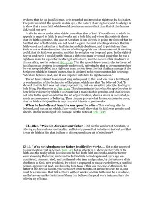 evidence that he is a justified man, or is regarded and treated as righteous by his Maker.
The point on which the apostle has his eye is the nature of saving faith; and his design is
to show that a mere faith which would produce no more effect than that of the demons
did, could not save.
In this he states no doctrine which contradicts that of Paul. The evidence to which he
appeals in regard to faith, is good works and a holy life; and where that exists it shows
that the faith is genuine. The case of Abraham is one directly in point. He showed that he
had that kind of faith which was not dead. He gave the most affecting evidence that his
faith was of such a kind as to lead him to implicit obedience, and to painful sacrifices.
Such an act as that referred to - the act of offering up his son - demonstrated, if anything
could, that his faith was genuine, and that his religion was deep and pure. In the sight of
heaven and earth it would justify him as a righteous man, or would prove that he was a
righteous man. In regard to the strength of his faith, and the nature of his obedience in
this sacrifice, see the notes at Heb_11:19. That the apostle here cannot refer to the act of
justification as the term is commonly understood, referring by that to the moment when
he was accepted of God as a righteous man, is clear from the fact that in a passage of the
Scriptures which he himself quotes, that is declared to be consequent on his believing:
“Abraham believed God, and it was imputed unto him for righteousness.”
The act here referred to occurred long subsequent to that, and was thus a fulfillment
or confirmation of the declaration of Scripture, which says that “he believed God.” It
showed that his faith was not merely speculative, but was an active principle, leading to
holy living. See the notes at Jam_2:23. This demonstrates that what the apostle refers to
here is the evidence by which it is shown that a man’s faith is genuine, and that he does
not refer to the question whether the act of justification, where a sinner is converted, is
solely in consequence of believing. Thus the case proves what James purposes to prove,
that the faith which justifies is only that which leads to good works.
When he had offered Isaac his son upon the altar - This was long after he
believed, and was an act which, if any could, would show that his faith was genuine and
sincere. On the meaning of this passage, see the notes at Heb_11:17.
CLARKE, "Was not Abraham our father - Did not the conduct of Abraham, in
offering up his son Isaac on the altar, sufficiently prove that he believed in God, and that
it was his faith in him that led him to this extraordinary act of obedience?
GILL, "Was not Abraham our father justified by works,.... Not as the causes of
his justification, that is denied, Rom_4:2 but as effects of it, showing the truth of his
faith, and the reality of his justification: he had both faith and works, and the former
were known by the latter; and even the faith which he had expressed years ago was
manifested, demonstrated, and confirmed to be true and genuine, by the instance of his
obedience to God, here produced; by which it appeared he was a true believer, a justified
person, approved of God, and loved by him. Now if this was the case of Abraham, the
father of the Jewish nation, yea, the father of the faithful, of all that believe, he is, and
must be a vain man, that talks of faith without works; and his faith must be a dead one,
and he be very unlike the father of them that believe: the good work instanced in is the
offering up of Isaac;
 