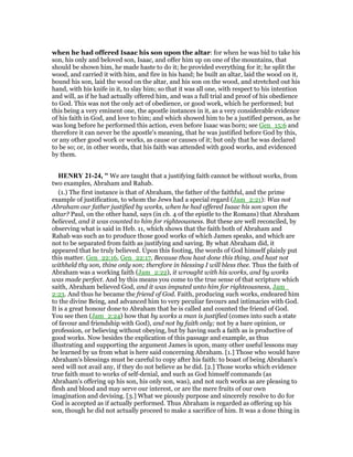 when he had offered Isaac his son upon the altar: for when he was bid to take his
son, his only and beloved son, Isaac, and offer him up on one of the mountains, that
should be shown him, he made haste to do it; he provided everything for it; he split the
wood, and carried it with him, and fire in his hand; he built an altar, laid the wood on it,
bound his son, laid the wood on the altar, and his son on the wood, and stretched out his
hand, with his knife in it, to slay him; so that it was all one, with respect to his intention
and will, as if he had actually offered him, and was a full trial and proof of his obedience
to God. This was not the only act of obedience, or good work, which he performed; but
this being a very eminent one, the apostle instances in it, as a very considerable evidence
of his faith in God, and love to him; and which showed him to be a justified person, as he
was long before he performed this action, even before Isaac was born; see Gen_15:6 and
therefore it can never be the apostle's meaning, that he was justified before God by this,
or any other good work or works, as cause or causes of it; but only that he was declared
to be so; or, in other words, that his faith was attended with good works, and evidenced
by them.
HE RY 21-24, " We are taught that a justifying faith cannot be without works, from
two examples, Abraham and Rahab.
(1.) The first instance is that of Abraham, the father of the faithful, and the prime
example of justification, to whom the Jews had a special regard (Jam_2:21): Was not
Abraham our father justified by works, when he had offered Isaac his son upon the
altar? Paul, on the other hand, says (in ch. 4 of the epistle to the Romans) that Abraham
believed, and it was counted to him for righteousness. But these are well reconciled, by
observing what is said in Heb. 11, which shows that the faith both of Abraham and
Rahab was such as to produce those good works of which James speaks, and which are
not to be separated from faith as justifying and saving. By what Abraham did, it
appeared that he truly believed. Upon this footing, the words of God himself plainly put
this matter. Gen_22:16, Gen_22:17, Because thou hast done this thing, and hast not
withheld thy son, thine only son; therefore in blessing I will bless thee. Thus the faith of
Abraham was a working faith (Jam_2:22), it wrought with his works, and by works
was made perfect. And by this means you come to the true sense of that scripture which
saith, Abraham believed God, and it was imputed unto him for righteousness, Jam_
2:23. And thus he became the friend of God. Faith, producing such works, endeared him
to the divine Being, and advanced him to very peculiar favours and intimacies with God.
It is a great honour done to Abraham that he is called and counted the friend of God.
You see then (Jam_2:24) how that by works a man is justified (comes into such a state
of favour and friendship with God), and not by faith only; not by a bare opinion, or
profession, or believing without obeying, but by having such a faith as is productive of
good works. Now besides the explication of this passage and example, as thus
illustrating and supporting the argument James is upon, many other useful lessons may
