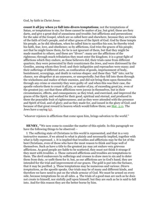 God, by faith in Christ Jesus:
count it all joy when ye fall into divers temptations; not the temptations of
Satan, or temptations to sin; for these cannot be matter of joy, but grief; these are fiery
darts, and give a great deal of uneasiness and trouble; but afflictions and persecutions
for the sake of the Gospel, which are so called here and elsewhere, because they are trials
of the faith of God's people, and of other graces of the Spirit of God. God by these tempts
his people, as he did Abraham, when he called him to sacrifice his son; he thereby tried
his faith, fear, love, and obedience; so by afflictions, God tries the graces of his people;
not that he might know them, for he is not ignorant of them, but that they might be
made manifest to others; and these are "divers": many are the afflictions of the
righteous; through much tribulation they must enter the kingdom; it is a great fight of
afflictions which they endure, as these believers did; their trials came from different
quarters; they were persecuted by their countrymen the Jews, and were distressed by the
Gentiles, among whom they lived; and their indignities and reproaches were many; and
their sufferings of different sorts, as confiscation of goods, imprisonment of body,
banishment, scourgings, and death in various shapes: and these they "fall" into; not by
chance, nor altogether at an unawares, or unexpectedly; but they fell into them through
the wickedness and malice of their enemies, and did not bring them upon themselves
through any crime or enormity they were guilty of: and when this was their case, the
apostle exhorts them to count it all joy, or matter of joy, of exceeding great joy, even of
the greatest joy; not that these afflictions were joyous in themselves, but in their
circumstances, effects, and consequences; as they tried, and exercised, and improved the
graces of the Spirit, and worked for their good, spiritual and eternal, and produced in
them the peaceable fruit of righteousness; and as they were attended with the presence
and Spirit of God, and of glory; and as they made for, and issued in the glory of God; and
because of that great reward in heaven which would follow them; see Mat_5:11. The
Jews have a saying (g),
"whoever rejoices in afflictions that come upon him, brings salvation to the world.''
HE RY, "We now come to consider the matter of this epistle. In this paragraph we
have the following things to be observed: -
I. The suffering state of Christians in this world is represented, and that in a very
instructive manner, if we attend to what is plainly and necessarily implied, together with
what is fully expressed. 1. It is implied that troubles and afflictions may be the lot of the
best Christians, even of those who have the most reason to think and hope well of
themselves. Such as have a title to the greatest joy may yet endure very grievous
afflictions. As good people are liable to be scattered, they must not think it strange if
they meet with troubles. 2. These outward afflictions and troubles are temptations to
them. The devil endeavours by sufferings and crosses to draw men to sin and to deter
them from duty, or unfit them for it; but, as our afflictions are in God's hand, they are
intended for the trial and improvement of our graces. The gold is put into the furnace,
that it may be purified. 3. These temptations may be numerous and various: Divers
temptations, as the apostle speaks. Our trials may be of many and different kinds, and
therefore we have need to put on the whole armour of God. We must be armed on every
side, because temptations lie on all sides. 4. The trials of a good man are such as he does
not create to himself, nor sinfully pull upon himself; but they are such as he is said to fall
into. And for this reason they are the better borne by him.
 