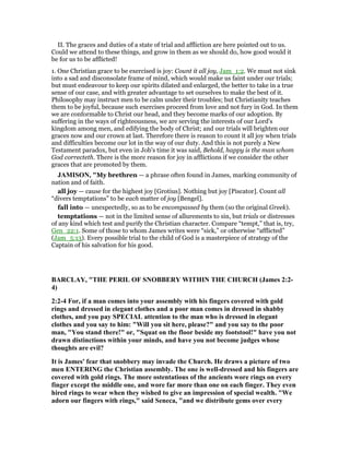 II. The graces and duties of a state of trial and affliction are here pointed out to us.
Could we attend to these things, and grow in them as we should do, how good would it
be for us to be afflicted!
1. One Christian grace to be exercised is joy: Count it all joy, Jam_1:2. We must not sink
into a sad and disconsolate frame of mind, which would make us faint under our trials;
but must endeavour to keep our spirits dilated and enlarged, the better to take in a true
sense of our case, and with greater advantage to set ourselves to make the best of it.
Philosophy may instruct men to be calm under their troubles; but Christianity teaches
them to be joyful, because such exercises proceed from love and not fury in God. In them
we are conformable to Christ our head, and they become marks of our adoption. By
suffering in the ways of righteousness, we are serving the interests of our Lord's
kingdom among men, and edifying the body of Christ; and our trials will brighten our
graces now and our crown at last. Therefore there is reason to count it all joy when trials
and difficulties become our lot in the way of our duty. And this is not purely a New
Testament paradox, but even in Job's time it was said, Behold, happy is the man whom
God correcteth. There is the more reason for joy in afflictions if we consider the other
graces that are promoted by them.
JAMISO , "My brethren — a phrase often found in James, marking community of
nation and of faith.
all joy — cause for the highest joy [Grotius]. Nothing but joy [Piscator]. Count all
“divers temptations” to be each matter of joy [Bengel].
fall into — unexpectedly, so as to be encompassed by them (so the original Greek).
temptations — not in the limited sense of allurements to sin, but trials or distresses
of any kind which test and purify the Christian character. Compare “tempt,” that is, try,
Gen_22:1. Some of those to whom James writes were “sick,” or otherwise “afflicted”
(Jam_5:13). Every possible trial to the child of God is a masterpiece of strategy of the
Captain of his salvation for his good.
BARCLAY, "THE PERIL OF S OBBERY WITHI THE CHURCH (James 2:2-
4)
2:2-4 For, if a man comes into your assembly with his fingers covered with gold
rings and dressed in elegant clothes and a poor man comes in dressed in shabby
clothes, and you pay SPECIAL attention to the man who is dressed in elegant
clothes and you say to him: "Will you sit here, please?" and you say to the poor
man, "You stand there!" or, "Squat on the floor beside my footstool!" have you not
drawn distinctions within your minds, and have you not become judges whose
thoughts are evil?
It is James' fear that snobbery may invade the Church. He draws a picture of two
men E TERI G the Christian assembly. The one is well-dressed and his fingers are
covered with gold rings. The more ostentatious of the ancients wore rings on every
finger except the middle one, and wore far more than one on each finger. They even
hired rings to wear when they wished to give an impression of special wealth. "We
adorn our fingers with rings," said Seneca, "and we distribute gems over every
 