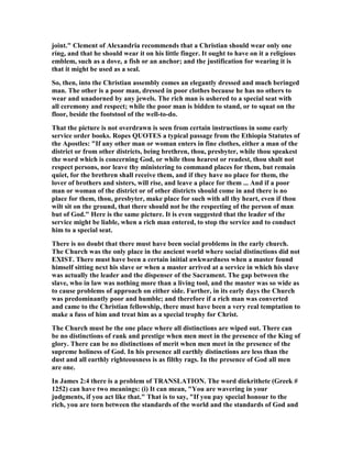 joint." Clement of Alexandria recommends that a Christian should wear only one
ring, and that he should wear it on his little finger. It ought to have on it a religious
emblem, such as a dove, a fish or an anchor; and the justification for wearing it is
that it might be used as a seal.
So, then, into the Christian assembly comes an elegantly dressed and much beringed
man. The other is a poor man, dressed in poor clothes because he has no others to
wear and unadorned by any jewels. The rich man is ushered to a special seat with
all ceremony and respect; while the poor man is bidden to stand, or to squat on the
floor, beside the footstool of the well-to-do.
That the picture is not overdrawn is seen from certain instructions in some early
service order books. Ropes QUOTES a typical passage from the Ethiopia Statutes of
the Apostles: "If any other man or woman enters in fine clothes, either a man of the
district or from other districts, being brethren, thou, presbyter, while thou speakest
the word which is concerning God, or while thou hearest or readest, thou shalt not
respect persons, nor leave thy ministering to command places for them, but remain
quiet, for the brethren shall receive them, and if they have no place for them, the
lover of brothers and sisters, will rise, and leave a place for them ... And if a poor
man or woman of the district or of other districts should come in and there is no
place for them, thou, presbyter, make place for such with all thy heart, even if thou
wilt sit on the ground, that there should not be the respecting of the person of man
but of God." Here is the same picture. It is even suggested that the leader of the
service might be liable, when a rich man entered, to stop the service and to conduct
him to a special seat.
There is no doubt that there must have been social problems in the early church.
The Church was the only place in the ancient world where social distinctions did not
EXIST. There must have been a certain initial awkwardness when a master found
himself sitting next his slave or when a master arrived at a service in which his slave
was actually the leader and the dispenser of the Sacrament. The gap between the
slave, who in law was nothing more than a living tool, and the master was so wide as
to cause problems of approach on either side. Further, in its early days the Church
was predominantly poor and humble; and therefore if a rich man was converted
and came to the Christian fellowship, there must have been a very real temptation to
make a fuss of him and treat him as a special trophy for Christ.
The Church must be the one place where all distinctions are wiped out. There can
be no distinctions of rank and prestige when men meet in the presence of the King of
glory. There can be no distinctions of merit when men meet in the presence of the
supreme holiness of God. In his presence all earthly distinctions are less than the
dust and all earthly righteousness is as filthy rags. In the presence of God all men
are one.
In James 2:4 there is a problem of TRA SLATIO . The word diekrithete (Greek #
1252) can have two meanings: (i) It can mean, "You are wavering in your
judgments, if you act like that." That is to say, "If you pay special honour to the
rich, you are torn between the standards of the world and the standards of God and
 