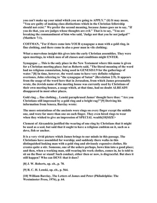 you can't make up your mind which you are going to APPLY." (ii) It may mean,
"You are guilty of making class distinctions which in the Christian fellowship
should not exist." We prefer the second meaning, because James goes on to say, "If
you do that, you are judges whose thoughts are evil." That is to say, "You are
breaking the commandment of him who said, 'Judge not that you be not judged'"
(Matthew 7:1).
COFFMA , "For if there come into YOUR synagogue a man with a gold ring, in
fine clothing, and there come in also a poor man in vile clothing;
What a marvelous insight this gives into the early Christian assemblies. They were
open meetings, in which men of all classes and conditions might E TER.
Synagogue ... This is the only place in the ew Testament where this name is given
for a Christian meeting place; but as Roberts said, "The literal meaning of the word
had no religious connotation, being used in GE ESIS1:9 for the gatherings of
water."[8] In time, however, the word came to have very definite religious
overtones, John referring to "the synagogue of Satan" (Revelation 2:9). It appears
from the usage of the word here that in Jerusalem, from which James presumably
wrote, the Jewish name of the meeting house was currently used by Christians of
their own meeting houses, a usage which, at that time, had no doubt ALREADY
disappeared in most other places.
Gold ring ... fine clothing... Lenski paraphrased James' thought here thus: "Are you
Christians still impressed by a gold ring and a bright rag?"[9] Deriving his
information from Seneca, Barclay wrote:
The more ostentatious of the ancients wore rings on every finger except the middle
one, and wore far more than one on each finger. They even hired rings to wear
when they wished to give an impression of SPECIAL wealth[10]SIZE>
Clement of Alexandria justified the wearing of one ring by Christians that it might
be used as a seal, but said that it ought to have a religious emblem on it, such as a
dove, fish or anchor.
It is a very vivid picture which James brings to our minds in this passage. The
Christians have assembled for worship; and suddenly there walks in this
distinguished looking man with a gold ring and obviously expensive clothes. He
creates quite a stir. Someone, one of the ushers perhaps, bows him into a good place;
and then, when a working man, still wearing his work clothes, comes in, he is told to
sit on the floor or stand! Such conduct, either then or now, is disgraceful. But does it
still happen? Who can DE Y that it does?
[8] J. W. Roberts, op. cit., p. 70.
[9] R. C. H. Lenski, op. cit., p. 564.
[10] William Barclay, The Letters of James and Peter (Philadelphia: The
Westminster Press, 1976), p. 64.
 
