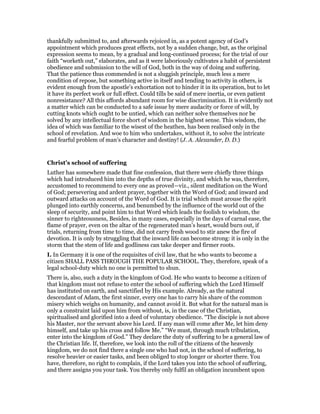 thankfully submitted to, and afterwards rejoiced in, as a potent agency of God’s
appointment which produces great effects, not by a sudden change, but, as the original
expression seems to mean, by a gradual and long-continued process; for the trial of our
faith “worketh out,” elaborates, and as it were laboriously cultivates a habit of persistent
obedience and submission to the will of God, both in the way of doing and suffering.
That the patience thus commended is not a sluggish principle, much less a mere
condition of repose, but something active in itself and tending to activity in others, is
evident enough from the apostle’s exhortation not to hinder it in its operation, but to let
it have its perfect work or full effect. Could tills be said of mere inertia, or even patient
nonresistance? All this affords abundant room for wise discrimination. It is evidently not
a matter which can be conducted to a safe issue by mere audacity or force of will, by
cutting knots which ought to be untied, which can neither solve themselves nor be
solved by any intellectual force short of wisdom in the highest sense. This wisdom, the
idea of which was familiar to the wisest of the heathen, has been realised only in the
school of revelation. And woe to him who undertakes, without it, to solve the intricate
and fearful problem of man’s character and destiny! (J. A. Alexander, D. D.)
Christ’s school of suffering
Luther has somewhere made that fine confession, that there were chiefly three things
which had introduced him into the depths of true divinity, and which he was, therefore,
accustomed to recommend to every one as proved—viz., silent meditation on the Word
of God; persevering and ardent prayer, together with the Word of God; and inward and
outward attacks on account of the Word of God. It is trial which must arouse the spirit
plunged into earthly concerns, and benumbed by the influence of the world out of the
sleep of security, and point him to that Word which leads the foolish to wisdom, the
sinner to righteousness, Besides, in many cases, especially in the days of carnal ease, the
flame of prayer, even on the altar of the regenerated man’s heart, would burn out, if
trials, returning from time to time, did not carry fresh wood to stir anew the fire of
devotion. It is only by struggling that the inward life can become strong: it is only in the
storm that the stem of life and godliness can take deeper and firmer roots.
I. In Germany it is one of the requisites of civil law, that he who wants to become a
citizen SHALL PASS THROUGH THE POPULAR SCHOOL. They, therefore, speak of a
legal school-duty which no one is permitted to shun.
There is, also, such a duty in the kingdom of God. He who wants to become a citizen of
that kingdom must not refuse to enter the school of suffering which the Lord Himself
has instituted on earth, and sanctified by His example. Already, as the natural
descendant of Adam, the first sinner, every one has to carry his share of the common
misery which weighs on humanity, and cannot avoid it. But what for the natural man is
only a constraint laid upon him from without, is, in the case of the Christian,
spiritualised and glorified into a deed of voluntary obedience. “The disciple is not above
his Master, nor the servant above his Lord. If any man will come after Me, let him deny
himself, and take up his cross and follow Me.” “We must, through much tribulation,
enter into the kingdom of God.” They declare the duty of suffering to be a general law of
the Christian life. If, therefore, we look into the roll of the citizens of the heavenly
kingdom, we do not find there a single one who had not, in the school of suffering, to
resolve heavier or easier tasks, and been obliged to stop longer or shorter there. You
have, therefore, no right to complain, if the Lord takes you into the school of suffering,
and there assigns you your task. You thereby only fulfil an obligation incumbent upon
 