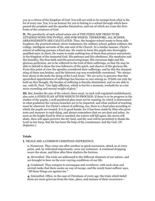 you as a citizen of the kingdom of God. You will not wish to be exempt from what is the
lot of every one. Yea, it is an honour for you to belong to a school through which have
passed the prophets and the apostles themselves, and out of which are come the first-
fruits of the creatures of God.
II. The peculiarity of each school arises out of THE FIXED AIM TRIED TO BE
ATTAINED WITH THE PUPILS, AND FOR WHICH, THEREFORE, ALL SCHOOL
ARRANGEMENTS ARE CALCULATED. Thus, the burgher-school wants to form able
burghers; the practical school, clever tradesmen; the military school, gallant soldiers; the
college, intelligent servants of the sate and of the Church. In a similar manner, Christ’s
school of suffering pursues a fixed aim. He wants to form His pupils into thoroughly-
qualified men; in short, He wants to make nothing less of them than princes and priests
in the kingdom of the immortal God. His patience and His obedience, His meekness and
His humility, His firm faith and His persevering hope, His victorious fight and His
glorious perfection, are to be reflected in the trial of their sufferings, so that He may be
able to behold in them the true followers of His spirit, and sharers of His glorious life.
From this point of view the apostles considered their sufferings, and by this the sharpest
sting of them was broken, and the bitterest cup was wonderfully sweetened. “We always
bear about in the body the dying of the Lord Jesus.” We are sorry to perceive that this
apostolical apprehension of sufferings has become so rare among us. If faith can only lay
hold on that thought, the burden of suffering is thereby diminished, and we are able to
say, with St. Paul, “Our light affliction, which is but for a moment, worketh for us a far
more exceeding and eternal weight of glory.”
III. But, besides the aim of the school, there must, in each well-regulated establishment,
also exist A FIXED PLAN AFTER WHICH TO PROCEED. If there is to be progress in the
studies of the pupils, a well-pondered plan must not be wanting, by which is determined
in what gradation the various branches are to be imparted, and what method of teaching
must be observed. For Christ’s school of suffering, too, there is a fixed plan according to
which the pupils are treated. It is in good hands, for it has been made by Him who gives
term and measure to each thing, and always remembers that we are dust and ashes. As
soon as the height fixed by Him is reached, the waters will fall again, the storm will
abate, thou wilt again perceive the dry land, and thy soul will be permitted to thank the
Lord on her harp, that He has been the help of thy countenance and thy God. (W.
Hofacker.)
Trials
I. TRIALS ARE A COMMON CHRISTIAN EXPERIENCE.
1. Numerous. They come one after another in quick succession, attack us at every
point, and, by reiterated importunity, wear out resistance. A continual dropping
wears the stone, and blow after blow shatters the fortress.
2. Diversified. The trials are addressed to the different elements of our nature, and
are brought to bear on the ever-varying conditions of our life.
3. Combined. They conspire to encompass and overthrow, with such close and
serried ranks that there seems no way of escape, and the sorely beset sufferer says,
“All these things are against me.”
4. Intensified. Often, in the case of Christians of every age, the trials which befall
them are more grievous from the time, place, and manner of their occurrence—
 