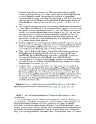 own land, many of them did not return. This happened agreeably to God’s
purpose, in permitting them to be carried captive into Assyria and Babylonia; for
he intended to make himself known among the heathens, by means of the
knowledge of his being and perfections, which the Jews, in their dispersion, would
communicate to them. This also was the reason that God determined that the ten
tribes should never return to their own land, Hos_1:6; Hos_8:8; Hos_9:3, Hos_
9:15-17.
2. That, comparatively speaking, few of the twelve tribes returned in consequence of
Cyrus’s decree, but continued to live among the Gentiles, appears from this: that in
the days of Ahasuerus, one of the successors of Cyrus, who reigned from India to
Ethiopia, over one hundred and twenty-seven provinces, Est_3:8, The Jews were
dispersed among the people in all the provinces of his kingdom, and their laws
were diverse from the laws of all other people, and they did not keep the king’s
laws; so that, by adhering to their own usages, they kept themselves distinct from
all the nations among whom they lived.
3. On the day of pentecost, which happened next after our Lord’s ascension, Act_2:5,
Act_2:9, There were dwelling at Jerusalem Jews, devout men, out of every nation
under heaven; Parthians, Medes, and Elamites, etc.; so numerous were the Jews,
and so widely dispersed through all the countries of the world.
4. When Paul traveled through Asia and Europe, he found the Jews so numerous,
that in all the noted cities of the Gentiles they had synagogues in which they
assembled for the worship of God, and were joined by multitudes of proselytes
from among the heathens, to whom likewise he preached the Gospel.
5. The same apostle, in his speech to King Agrippa, affirmed that the twelve tribes
were then existing, and that they served God day and night, in expectation of the
promise made to the fathers, Act_26:6.
6. Josephus, Ant. i. 14, cap. 12, tells us that one region could not contain the Jews,
but they dwelt in most of the flourishing cities of Asia and Europe, in the islands
and continent, not much less in number than the heathen inhabitants. From all
this it is evident that the Jews of the dispersion were more numerous than even
the Jews in Judea, and that James very properly inscribed this letter to the twelve
tribes which were in the dispersion, seeing the twelve tribes really existed then,
and do still exist, although not distinguished by separate habitations, as they were
anciently in their own land.
Greeting - Χαιρειν· Health; a mere expression of benevolence, a wish for their
prosperity; a common form of salutation; see Act_15:23; Act_23:26; 2Jo_1:11.
HE RY, "We have here the inscription of this epistle, which consists of three
principal parts.
I. The character by which our author desires to be known: James, a servant of God,
and of the Lord Jesus Christ. Though he was a prime-minister in Christ's kingdom, yet
he styles himself only a servant. Note hence, Those who are highest in office or
attainments in the church of Christ are but servants. They should not therefore act as
masters, but as ministers. Further, Though James is called by the evangelist the brother
of our Lord, yet it was his glory to serve Christ in the spirit, rather than to boast of his
being akin according to the flesh. Hence let us learn to prize this title above all others in
 