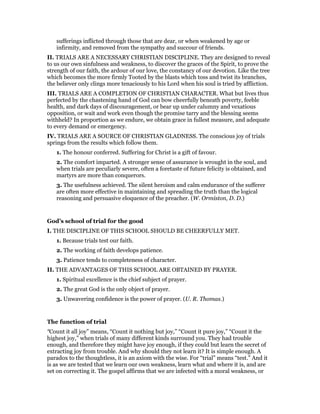 sufferings inflicted through those that are dear, or when weakened by age or
infirmity, and removed from the sympathy and succour of friends.
II. TRIALS ARE A NECESSARY CHRISTIAN DISCIPLINE. They are designed to reveal
to us our own sinfulness and weakness, to discover the graces of the Spirit, to prove the
strength of our faith, the ardour of our love, the constancy of our devotion. Like the tree
which becomes the more firmly Tooted by the blasts which toss and twist its branches,
the believer only clings more tenaciously to his Lord when his soul is tried by affliction.
III. TRIALS ARE A COMPLETION OF CHRISTIAN CHARACTER. What but lives thus
perfected by the chastening hand of God can bow cheerfully beneath poverty, feeble
health, and dark days of discouragement, or bear up under calumny and vexatious
opposition, or wait and work even though the promise tarry and the blessing seems
withheld? In proportion as we endure, we obtain grace in fullest measure, and adequate
to every demand or emergency.
IV. TRIALS ARE A SOURCE OF CHRISTIAN GLADNESS. The conscious joy of trials
springs from the results which follow them.
1. The honour conferred. Suffering for Christ is a gift of favour.
2. The comfort imparted. A stronger sense of assurance is wrought in the soul, and
when trials are peculiarly severe, often a foretaste of future felicity is obtained, and
martyrs are more than conquerors.
3. The usefulness achieved. The silent heroism and calm endurance of the sufferer
are often more effective in maintaining and spreading the truth than the logical
reasoning and persuasive eloquence of the preacher. (W. Ormiston, D. D.)
God’s school of trial for the good
I. THE DISCIPLINE OF THIS SCHOOL SHOULD BE CHEERFULLY MET.
1. Because trials test our faith.
2. The working of faith develops patience.
3. Patience tends to completeness of character.
II. THE ADVANTAGES OF THIS SCHOOL ARE OBTAINED BY PRAYER.
1. Spiritual excellence is the chief subject of prayer.
2. The great God is the only object of prayer.
3. Unwavering confidence is the power of prayer. (U. R. Thomas.)
The function of trial
“Count it all joy” means, “Count it nothing but joy,” “Count it pure joy,” “Count it the
highest joy,” when trials of many different kinds surround you. They had trouble
enough, and therefore they might have joy enough, if they could but learn the secret of
extracting joy from trouble. And why should they not learn it? It is simple enough. A
paradox to the thoughtless, it is an axiom with the wise. For “trial” means “test.” And it
is as we are tested that we learn our own weakness, learn what and where it is, and are
set on correcting it. The gospel affirms that we are infected with a moral weakness, or
 