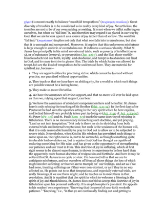 χάραν) is meant exactly to balance “manifold temptations” (πειρασµοሏς ποικίλοις). Great
diversity of troubles is to be considered as in reality every kind of joy. Nevertheless, the
troubles are not to be of our own making or seeking. It is not when we inflict suffering on
ourselves, but when we “fall into” it, and therefore may regard it as placed in our way by
God, that we are to look upon it as a source of joy rather than of sorrow. The word for
“fall into” (περιπίπτειν) implies not only that what one falls into is unwelcome, but also
that it is unsought and unexpected. Moreover, it implies that this unforeseen misfortune
is large enough to encircle or overwhelm one. It indicates a serious calamity. What St.
James has principally in his mind are external trials, such as poverty of intellect (verse
5), or of substance (verse 9), or persecution (Jas_2:6-7), and the like; those worldly
troubleswhich test our faith, loyalty, and obedience, and tempt us to abandon our trust
in God, and to cease to strive to please Him. The trials by which Satan was allowed to
tempt Job are the kind of temptations to be understood here. They are material for
spiritual joy, because—
1. They are opportunities for practising virtue, which cannot be learned without
practice, nor practised without opportunities.
2. They teach us that we have here no abiding city, for a world in which such things
are possible cannot be a lasting home,
3. They make us more Christlike.
4. We have the assurance of Divine support, and that no more will ever be laid upon
us than we, relying upon that support, can bear.
5. We have the assurance of abundant compensation here and hereafter. St. James
here is only echoing the teaching of his Brother (Mat_5:11-12). In the first days after
Pentecost he had seen the apostles acting in the very spirit which he here enjoins,
and he had himself very probably taken part in doing so (Act_5:41; cf. Act_4:23-30).
St. Peter (1Pe_1:6) and St. Paul (Rom_5:3) teach the same doctrine of rejoicing in
tribulation. There is no inconsistency in teaching such doctrine, and yet praying,
“Lead us not into temptation.” Not only is there no sin in shrinking from both
external trials and internal temptations; but such is the weakness of the human will,
that it is only reasonable humility to pray to God not to allow us to be subjected to
severe trials. Nevertheless, when God in His wisdom has permitted such things to
come upon us, the right course is, not to be sorrowful, as though something quite
intolerable had overtaken us, but to rejoice that God has thought us capable of
enduring something for His sake, and has given us the opportunity of strengthening
our patience and our trust in Him. This doctrine of joy in suffering, which at first
sight seems to be almost superhuman, is shown by experience to be less hard than
the apparently more human doctrine of resignation and fortitude. And here it may be
noticed that St. James is no cynic or stoic. He does not tell us that we are to
anticipate misfortune, and cut ourselves off from all those things the loss of which
might involve suffering; or that we are to trample on” our feelings, and act as if we
had none, treating sufferings as if they were non-existent, or as if they in no way
affected us. He points out to us that temptations, and especially external trials, are
really blessings, if we use them aright; and he teaches us to meet them in that
conviction. And it is manifest that the spirit in which to welcome a blessing is the
spirit of joy and thankfulness. St. James does not bid us accept this doctrine of joy in
tribulation upon his personal authority. It is no philosopher’s ipse dixit. He appeals
to his readers’ own experience: “Knowing that the proof of your faith worketh
patience.” “Knowing,” i.e., “in that ye are continually finding out and getting to
 