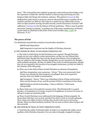 know.” The verb and the tense indicate progressive and continuous knowledge, as by
the experience of daily life; and this teaches us that proving and testing not only
brings to light, but brings into existence, patience. This patience (ᆓποµονή), this
abiding firm under attack or pressure, must be allowed full scope to regulate all our
conduct; and then we shall see why trials are a matter for joy rather than sorrow,
when we find ourselves moving onwards towards, not the barrenness of stoical “self-
sufficiency” (αᆒτάρκεια), but the fulness of Divine perfection. “That ye may be perfect
and entire, lacking in nothing,” is perhaps one of the many reminiscences of Christ’s
words which we shall find in this letter of the Lord’s brother (Mat_5:48). (A.
Plummer, D. D.)
The power of trial
It is absolutely essential that a teacher of moral ethics should be—
(1) Of joyful disposition;
(2) Competent to lead men into the depths of Christian character.
I. THE POWER OF TRIAL TO OCCASION CHRISTIAN JOY.
1. The trials to which these Jewish Christians were exposed. Though Christian
people are not; now called to endure persecution, yet they are not without their
individual trials; though they hear not the shouts and clamour of an invading foe,
they are subject to the ravages of death; though they are not exposed to the intrigue
of the political marauder, yet they are liable to the crash of commercial panic; though
they are not exposed to the invective of aa enraged countryman, yet they are liable to
the calumny of the idle gossip.
2. There was in the trials of these Jewish Christians an element of temptation.
(1) These temptations were numerous—“divers.” They were persecuted; their
homes were plundered; their property was pillaged; they were exposed to
poverty; they were liable to assassination.
(2) Variegated—“divers.” There was a blending in them of hope and promise;
there was the fortune of war, and the promise of their countrymen to lure them.
(3) Precipitous and all-surrounding—“when ye fall into.” Grief comes
unexpectedly.
3. These trials were to be made the occasion of joy. The Christian life is a grand
paradox. In temptation it is in hope; in pain it is in gladness; in sorrow it is in joy; in
old age it verges on immortal youth.
4. These Jewish Christians were addressed in the language of deep sympathy. St.
James knew that they were in trial, and felt it his duty to write to console and guide
them. Some men object to letter-writing; they cannot write even to sorrowing
friends. Where are their brotherly instincts? We are near to Christ when trying to aid
the sorrowful.
II. THE POWER OF TRAIL TO TEST CHRISTIAN FAITH.
1. Trial tests the reality of Christian faith. If under it we manifest the nobler moral
qualities of the Christian character; if we are calm in thought, resigned in temper,
 