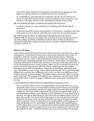 prayerful in spirit, and patient in disposition, our faith must be genuine, as such
graces are only the outcome of a veritable heart-trust in the Saviour.
2. A tried faith is a potential influence within the soul. No one can estimate the
power of a faith that has survived the ordeal of temptation to give energy to a soul,
beauty to a character, charm to a life, and influence with the world at large.
III. THE POWER OF TRIAL TO DEVELOP CHRISTIAN PATIENCE.
1. Patience consists in a calm waiting for the unfolding of the Divine will and
providence.
2. Patience should be constant and progressive in its exercise—coordinate with every
trial, superior to every distress, gathering new energy from its continued exercise.
IV. THE POWER OF TRIAL TO ENHANCE THE PERFECTION OF MORAL
CHARACTER. St. James is not writing of the perfection of unrenewed human nature,
but of the sublime possibility of Christian manhood. He is writing of a life that is
animated by faith, that is cultured by deep sorrow, and that is capable of holy patience.
(Joseph S. Exell, M. A.)
All joy in all trials
James calls the converted among the twelve tribes his brethren. Christianity has a great
uniting power: it both discovers and creates relationships among the sons of men. It
reminds us of the ties of nature, and binds us with the bonds of grace. Whatever
brotherhood may be a sham, let the brotherhood of believers be the most real thing
beneath the stars. Beginning with this word “brethren,” James shows a true brotherly
sympathy with believers in their trials, and this is a main part of Christian fellowship. If
we are not tempted ourselves at this moment, others are: let us remember them in our
prayers; for in due time our turn will come, and we shall be put trite the crucible,
Remembering the trials of his brethren, James tries to cheer them, and therefore he
says, “My brethren, count it all joy when ye fall into divers trials.” It is a part of our high
calling to rise ourselves into confidence; and it is also our duty to see that none of our
brethren despond, much less despair. The whole tendency of our holy faith is to elevate
and to encourage. The message of the gospel is one of gladness, and were it universally
received this world would be no longer a wilderness, but would rejoice and blossom as
the rose.
I. THE ESSENTIAL POINT WHICH IS ASSAILED by temptation or trial.
1. It is your faith which is tried. It is supposed that you have that faith. You are not
the people of God, you are not truly brethren unless you are believers. It is this faith
of yours which is peculiarly obnoxious to Satan and to the world which lieth in the
wicked one. The hand of faith is against all evil, and all evil is against faith. Faith is
that blessed grace which is most pleasing to God, and hence it is most displeasing to
the devil. He rages at faith because he sees therein his own defeat and the victory of
grace. Because the trial of your faith brings honour to the Lord, therefore the Lord
Himself is sure to try it that out of its trial praise may come to His grace by which
faith is sustained. It is by our faith that we are saved, justified, and brought near to
God, and therefore it is no marvel that it is attacked. Faith is the standard bearer,
and the object of the enemy is to strike him down that the battle may be gained. It is
by our faith that we live; we began to live by it, and we continue to live by it, for “the
just shall live by faith.” Hold fast, therefore, this your choice treasure. It is by faith,
 