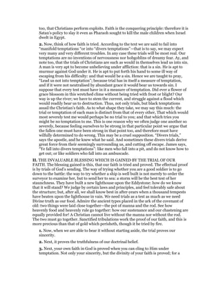 too, that Christians perform exploits. Faith is the conquering principle: therefore it is
Satan’s policy to slay it even as Pharaoh sought to kill the male children when Israel
dwelt in Egypt.
2. Now, think of how faith is tried. According to the text we are said to fail into
“manifold temptations “or into “divers temptations”—that is to say, we may expect
very many and very different troubles. In any case these trials will be most real. Our
temptations are no inventions of nervousness nor hobgoblins of dreamy fear. Ay, and
note too, that the trials of Christians are such as would in themselves lead us into sin.
A man is very apt to become unbelieving under affliction: that is a sin. He is apt to
murmur against God under it. He is apt to put forth his hand to some ill way of
escaping from his difficulty: and that would be a sin. Hence we are taught to pray,
“Lead us not into temptation”; because trial has in itself a measure of temptation,
and if it were not neutralised by abundant grace it would bear us towards sin. I
suppose that every test must have in it a measure of temptation. Did ever a flower of
grace blossom in this wretched clime without being tried with frost or blight? Our
way is up the river; we have to stem the current, and struggle against a flood which
would readily bear us to destruction. Thus, not only trials, but black temptations
assail the Christian’s faith. As to what shape they take, we may say this much: the
trial or temptation of each man is distinct from that of every other, That which would
most severely test me would perhaps be no trial to you; and that which tries you
might be no temptation to me. This is one reason why we often judge one another so
severely, because feeling ourselves to be strong in that particular point we argue that
the fallen one must have been strong in that point too, and therefore must have
wilfully determined to do wrong. This may be a cruel supposition. “Divers trials,”
says the apostle, and he knew what he said. And sometimes these divers trials derive
great force from their seemingly surrounding us, and cutting off escape. James says,
“Ye fall into divers temptations”: like men who fall into a pit, and do not know how to
get out; or like soldiers who fall into an ambuscade.
II. THE INVALUABLE BLESSING WHICH IS GAINED BY THE TRIAL OF OUR
FAITH. The blessing gained is this, that our faith is tried and proved. The effectual proof
is by trials of God’s sending. The way of trying whether you are a good soldier is to go
down to the battle: the way to try whether a ship is well built is not merely to order the
surveyor to examine her, but to send her to sea: a storm will be the best test of her
staunchness. They have built a new lighthouse upon the Eddystone: how do we know
that it will stand? We judge by certain laws and principles, and feel tolerably safe about
the structure; but, after all, we shall know best in after-years when a thousand tempests
have beaten upon the lighthouse in vain. We need trials as a test as much as we need
Divine truth as our food. Admire the ancient types placed in the ark of the covenant of
old: two things were laid close together—the pot of manna and the rod. See how
heavenly food and heavenly rule go together: how our sustenance and our chastening are
equally provided for! A Christian cannot live without the manna nor without the rod.
The two must go together. Sanctified tribulations work the proof of our faith, and this is
more precious than that of gold which perisheth, though it be tried by fire.
1. Now, when we are able to bear it without starting aside, the trial proves our
sincerity.
2. Next, it proves the truthfulness of our doctrinal belief.
3. Next, your own faith in God is proved when you can cling to Him under
temptation. Not only your sincerity, but the divinity of your faith is proved; for a
 