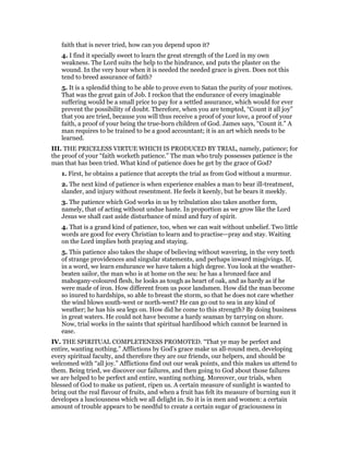 faith that is never tried, how can you depend upon it?
4. I find it specially sweet to learn the great strength of the Lord in my own
weakness. The Lord suits the help to the hindrance, and puts the plaster on the
wound. In the very hour when it is needed the needed grace is given. Does not this
tend to breed assurance of faith?
5. It is a splendid thing to be able to prove even to Satan the purity of your motives.
That was the great gain of Job. I reckon that the endurance of every imaginable
suffering would be a small price to pay for a settled assurance, which would for ever
prevent the possibility of doubt. Therefore, when you are tempted, “Count it all joy”
that you are tried, because you will thus receive a proof of your love, a proof of your
faith, a proof of your being the true-born children of God. James says, “Count it.” A
man requires to be trained to be a good accountant; it is an art which needs to be
learned.
III. THE PRICELESS VIRTUE WHICH IS PRODUCED BY TRIAL, namely, patience; for
the proof of your “faith worketh patience.” The man who truly possesses patience is the
man that has been tried. What kind of patience does he get by the grace of God?
1. First, he obtains a patience that accepts the trial as from God without a murmur.
2. The next kind of patience is when experience enables a man to bear ill-treatment,
slander, and injury without resentment. He feels it keenly, but he bears it meekly.
3. The patience which God works in us by tribulation also takes another form,
namely, that of acting without undue haste. In proportion as we grow like the Lord
Jesus we shall cast aside disturbance of mind and fury of spirit.
4. That is a grand kind of patience, too, when we can wait without unbelief. Two little
words are good for every Christian to learn and to practise—pray and stay. Waiting
on the Lord implies both praying and staying.
5. This patience also takes the shape of believing without wavering, in the very teeth
of strange providences and singular statements, and perhaps inward misgivings. If,
in a word, we learn endurance we have taken a high degree. You look at the weather-
beaten sailor, the man who is at home on the sea: he has a bronzed face and
mahogany-coloured flesh, he looks as tough as heart of oak, and as hardy as if he
were made of iron. How different from us poor landsmen. How did the man become
so inured to hardships, so able to breast the storm, so that he does not care whether
the wind blows south-west or north-west? He can go out to sea in any kind of
weather; he has his sea legs on. How did he come to this strength? By doing business
in great waters. He could not have become a hardy seaman by tarrying on shore.
Now, trial works in the saints that spiritual hardihood which cannot be learned in
ease.
IV. THE SPIRITUAL COMPLETENESS PROMOTED. “That ye may be perfect and
entire, wanting nothing.” Afflictions by God’s grace make us all-round men, developing
every spiritual faculty, and therefore they are our friends, our helpers, and should be
welcomed with “all joy.” Afflictions find out our weak points, and this makes us attend to
them. Being tried, we discover our failures, and then going to God about those failures
we are helped to be perfect and entire, wanting nothing. Moreover, our trials, when
blessed of God to make us patient, ripen us. A certain measure of sunlight is wanted to
bring out the real flavour of fruits, and when a fruit has felt its measure of burning sun it
developes a lusciousness which we all delight in. So it is in men and women: a certain
amount of trouble appears to be needful to create a certain sugar of graciousness in
 