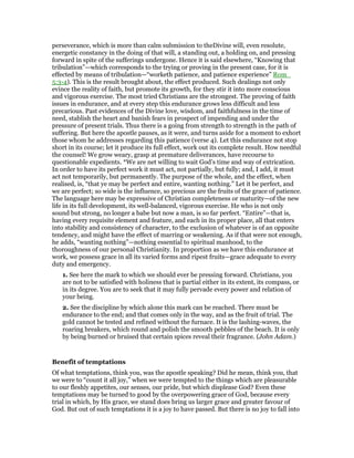 perseverance, which is more than calm submission to theDivine will, even resolute,
energetic constancy in the doing of that will, a standing out, a holding on, and pressing
forward in spite of the sufferings undergone. Hence it is said elsewhere, “Knowing that
tribulation”—which corresponds to the trying or proving in the present case, for it is
effected by means of tribulation—“worketh patience, and patience experience” Rom_
5:3-4). This is the result brought about, the effect produced. Such dealings not only
evince the reality of faith, but promote its growth, for they stir it into more conscious
and vigorous exercise. The most tried Christians are the strongest. The proving of faith
issues in endurance, and at every step this endurance grows less difficult and less
precarious. Past evidences of the Divine love, wisdom, and faithfulness in the time of
need, stablish the heart and banish fears in prospect of impending and under the
pressure of present trials. Thus there is a going from strength to strength in the path of
suffering. But here the apostle pauses, as it were, and turns aside for a moment to exhort
those whom he addresses regarding this patience (verse 4). Let this endurance not stop
short in its course; let it produce its full effect, work out its complete result. How needful
the counsel! We grow weary, grasp at premature deliverances, have recourse to
questionable expedients. *We are net willing to wait God’s time and way of extrication.
In order to have its perfect work it must act, not partially, but fully; and, I add, it must
act not temporarily, but permanently. The purpose of the whole, and the effect, when
realised, is, “that ye may be perfect and entire, wanting nothing.” Let it be perfect, and
we are perfect; so wide is the influence, so precious are the fruits of the grace of patience.
The language here may be expressive of Christian completeness or maturity—of the new
life in its full development, its well-balanced, vigorous exercise. He who is not only
sound but strong, no longer a babe but now a man, is so far perfect. “Entire”—that is,
having every requisite element and feature, and each in its proper place, all that enters
into stability and consistency of character, to the exclusion of whatever is of an opposite
tendency, and might have the effect of marring or weakening. As if that were not enough,
he adds, “wanting nothing”—nothing essential to spiritual manhood, to the
thoroughness of our personal Christianity. In proportion as we have this endurance at
work, we possess grace in all its varied forms and ripest fruits—grace adequate to every
duty and emergency.
1. See here the mark to which we should ever be pressing forward. Christians, you
are not to be satisfied with holiness that is partial either in its extent, its compass, or
in its degree. You are to seek that it may fully pervade every power and relation of
your being.
2. See the discipline by which alone this mark can be reached. There must be
endurance to the end; and that comes only in the way, and as the fruit of trial. The
gold cannot be tested and refined without the furnace. It is the lashing-waves, the
roaring breakers, which round and polish the smooth pebbles of the beach. It is only
by being burned or bruised that certain spices reveal their fragrance. (John Adam.)
Benefit of temptations
Of what temptations, think you, was the apostle speaking? Did he mean, think you, that
we were to “count it all joy,” when we were tempted to the things which are pleasurable
to our fleshly appetites, our senses, our pride, but which displease God? Even these
temptations may be turned to good by the overpowering grace of God, because every
trial in which, by His grace, we stand does bring us larger grace and greater favour of
God. But out of such temptations it is a joy to have passed. But there is no joy to fall into
 