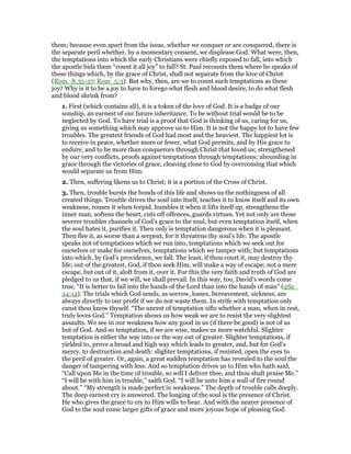 them; because even apart from the issue, whether we conquer or are conquered, there is
the separate peril whether, by a momentary consent, we displease God. What were, then,
the temptations into which the early Christians were chiefly exposed to fall, into which
the apostle bids them “count it all joy” to fall? St. Paul recounts them where he speaks of
these things which, by the grace of Christ, shall not separate from the love of Christ
(Rom_8:35-37; Rom_5:3). But why, then, are we to count such temptations as these
joy? Why is it to be a joy to have to forego what flesh and blood desire, to do what flesh
and blood shrink from?
1. First (which contains all), it is a token of the love of God. It is a badge of our
sonship, an earnest of our future inheritance. To be without trial would be to be
neglected by God. To have trial is a proof that God is thinking of us, caring for us,
giving us something which may approve us to Him. It is not the happy lot to have few
troubles. The greatest friends of God had most and the heaviest. The happiest lot is
to receive in peace, whether more or fewer, what God permits, and by His grace to
endure, and to be more than conquerors through Christ that loved us; strengthened
by our very conflicts, proofs against temptations through temptations; abounding in
grace through the victories of grace, cleaving close to God by overcoming that which
would separate us from Him.
2. Then, suffering likens us to Christ; it is a portion of the Cross of Christ.
3. Then, trouble bursts the bonds of this life and shows us the nothingness of all
created things. Trouble drives the soul into itself, teaches it to know itself and its own
weakness, rouses it when torpid, humbles it when it lifts itself up, strengthens the
inner man, softens the heart, cuts off offences, guards virtues. Yet not only are those
severer troubles channels of God’s grace to the soul, but even temptation itself, when
the soul hates it, purifies it. Then only is temptation dangerous when it is pleasant.
Then flee it, as worse than a serpent, for it threatens thy soul’s life. The apostle
speaks not of temptations which we run into, temptations which we seek out for
ourselves or make for ourselves, temptations which we tamper with; but temptations
into which, by God’s providence, we fall. The least, if thou court it, may destroy thy
life; out of the greatest, God, if thou seek Him, will make a way of escape; not a mere
escape, but out of it, aloft from it, over it. For this the very faith and truth of God are
pledged to us that, if we will, we shall prevail. In this way, too, David’s words come
true, “It is better to fail into the hands of the Lord than into the hands of man” (2Sa_
24:14). The trials which God sends, as sorrow, losses, bereavement, sickness, are
always directly to our profit if we do not waste them. In strife with temptation only
canst thou know thyself. “The unrest of temptation sifts whether a man, when in rest,
truly loves God.” Temptation shows us how weak we are to resist the very slightest
assaults. We see in our weakness how any good in us (if there be good) is not of us
but of God. And so temptation, if we are wise, makes us more watchful. Slighter
temptation is either the way into or the way out of greater. Slighter temptations, if
yielded to, prove a broad and high way which leads to greater, and, but for God’s
mercy, to destruction and death: slighter temptations, if resisted, open the eyes to
the peril of greater. Or, again, a great sudden temptation has revealed to the soul the
danger of tampering with less. And so temptation drives us to Him who hath said,
“Call upon Me in the time of trouble, so will I deliver thee, and thou shalt praise Me.”
“I will be with him in trouble,” saith God. “I will be unto him a wall of fire round
about.” “My strength is made perfect in weakness.” The depth of trouble calls deeply.
The deep earnest cry is answered. The longing of the soul is the presence of Christ.
He who gives the grace to cry to Him wills to hear. And with the nearer presence of
God to the soul come larger gifts of grace and more joyous hope of pleasing God.
 