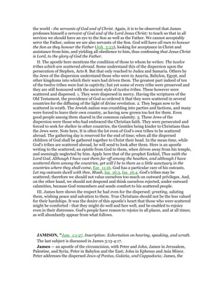 the world - the servants of God and of Christ. Again, it is to be observed that James
professes himself a servant of God and of the Lord Jesus Christ; to teach us that in all
services we should have an eye to the Son as well as the Father. We cannot acceptably
serve the Father, unless we are also servants of the Son. God will have all men to honour
the Son as they honour the Father (Joh_5:23), looking for acceptance in Christ and
assistance from him, and yielding all obedience to him, thus confessing that Jesus Christ
is Lord, to the glory of God the Father.
II. The apostle here mentions the condition of those to whom he writes: The twelve
tribes which are scattered abroad. Some understand this of the dispersion upon the
persecution of Stephen, Acts 8. But that only reached to Judea and Samaria. Others by
the Jews of the dispersion understand those who were in Assyria, Babylon, Egypt, and
other kingdoms into which their wars had driven them. The greatest part indeed of ten
of the twelve tribes were lost in captivity; but yet some of every tribe were preserved and
they are still honoured with the ancient style of twelve tribes. These however were
scattered and dispersed. 1. They were dispersed in mercy. Having the scriptures of the
Old Testament, the providence of God so ordered it that they were scattered in several
countries for the diffusing of the light of divine revelation. 2. They began now to be
scattered in wrath. The Jewish nation was crumbling into parties and factions, and many
were forced to leave their own country, as having now grown too hot for them. Even
good people among them shared in the common calamity. 3. These Jews of the
dispersion were those who had embraced the Christian faith. They were persecuted and
forced to seek for shelter in other countries, the Gentiles being kinder to Christians than
the Jews were. Note here, It is often the lot even of God's own tribes to be scattered
abroad. The gathering day is reserved for the end of time; when all the dispersed
children of God shall be gathered together to Christ their head. In the mean time, while
God's tribes are scattered abroad, he will send to look after them. Here is an apostle
writing to the scattered; an epistle from God to them, when driven away from his temple,
and seemingly neglected by him. Apply here that of the prophet Ezekiel, Thus saith the
Lord God, Although I have cast them far off among the heathen, and although I have
scattered them among the countries, yet will I be to them as a little sanctuary in the
countries where they shall come, Eze_11:16. God has a particular care of his outcasts.
Let my outcasts dwell with thee, Moab, Isa_16:3, Isa_16:4. God's tribes may be
scattered; therefore we should not value ourselves too much on outward privileges. And,
on the other hand, we should not despond and think ourselves rejected, under outward
calamities, because God remembers and sends comfort to his scattered people.
III. James here shows the respect he had even for the dispersed: greeting, saluting
them, wishing peace and salvation to them. True Christians should not be the less valued
for their hardships. It was the desire of this apostle's heart that those who were scattered
might be comforted - that they might do well and fare well, and be enabled to rejoice
even in their distresses. God's people have reason to rejoice in all places, and at all times;
as will abundantly appear from what follows.
JAMISO , "Jam_1:1-27. Inscription: Exhortation on hearing, speaking, and wrath.
The last subject is discussed in James 3:13-4:17.
James — an apostle of the circumcision, with Peter and John, James in Jerusalem,
Palestine, and Syria; Peter in Babylon and the East; John in Ephesus and Asia Minor.
Peter addresses the dispersed Jews of Pontus, Galatia, and Cappadocia; James, the
 