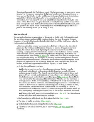 Experience has made it a Christian proverb, “God gives no grace to man except upon
trouble.” In victory over temptation God gives a holy fervour. He makes the soul to
taste and see that it is far sweeter for His sake to forego what the soul desireth than
against His will to have it. Then, after or in temptation, God will give thee
consolation. As when on earth our Lord called His disciples to rest awhile, He will,
after a while, if thou hold out, give thee rest, or else by the very trial He shields thee
from some greater trial. And what will the end be? “Be thou faithful unto death, and I
will give thee the crown of life.” Every temptation resisted by the grace of God is a
jewel in the heavenly crown. (E. B. Pusey, D. D.)
The use of trial
The use and ordination of persecution to the people of God is trial. God maketh use of
the worst instruments, as fine gold is cast into the fire, the most devouring element.
Innocency is best tried by iniquity. But why doth God try us? Not for His own sake, for
He is omniscient; but either—
1. For our sakes, that we may know ourselves. In trials we discern the sincerity of
grace, and the weakness and liveliness of it; and so are less strangers to our own
hearts. Sincerity is discovered. A gilded potsherd may shine till it cometh to
scouring. In trying times God heateth the furnace so hot that dross is quite wasted;
every interest is crossed, and then hirelings become changelings. Sometimes we
discover our own weakness (Mat_13:1-58.); we find that faith weak in danger which
we thought to be strong out of danger. In pinching weather weak persons feels the
aches and bruises of their joints. Sometimes we discern the liveliness of grace. Stars
shine in the night that he hid in the day. Spices are most fragrant when burnt and
bruised, so have saving graces their chiefest flagrancy in hard times.
2. Or for the world’s sake. And so—
(1) For the present to convince them by our constancy, that they may be
confirmed in the faith if weak, or converted if altogether un-called. It was a
notable saying of Luther, The Church converted the whole world by blood and
prayer. We are proved, and religion is proved, when we are called to sufferings.
Paul’s bonds made for the furtherance of the gospel Php_1:12-13). Justin Martyr
was converted by the constancy of the Christians. When he saw the Christians so
willingly choose death, he reasoned thus within himself: Surely these men must
be honest, and there is somewhat eminent in their principles. So I remember the
author of the Council of Trent said concerning Anne de Burg, a senator of Paris,
who was burnt for Protestantism, that the death and constancy of a man so
conspicuous did make many curious to know what religion that was for which he
bad courageously endured punishment, and so the number was much increased.
(2) We are tried with respect to the day of judgment (1Pe_1:7). Use: It teaches us
to bear afflictions with constancy and patience.
1. God’s aim in your affliction is not destruction, but trial Dan_11:35).
2. The time of trial is appointed (Dan_11:35).
3. God sits by the furnace looking after His metal (Mal_3:3).
4. This trial is not only to approve, but to improve (1Pe_1:7; Job_23:10). (T.
Manton.)
 