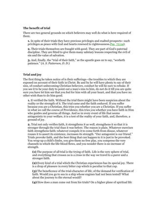 The benefit of trial
There are two general grounds on which believers may well do what is here required of
them.
1. In spite of their trials they have precious privileges and exalted prospects—such
privileges as peace with God and hearts renewed to righteousness.Psa_73:24).
2. Their trials themselves are fraught with good. They are part of God’s paternal
discipline. They are fitted to give them many salutary lessons respecting the evil of
sin and the value of salvation.
3. And, finally, the “trial of their faith,” as the apostle goes on to say, “worketh
patience.” (A. S. Patterson, D. D.)
Trial and joy
The first thing he taken notice of is their sufferings—the troubles to which they are
exposed on account of their faith in Christ. By and by he will have plenty to say of their
sins, of conduct unbecoming Christian believers, conduct he will be sure to rebuke. If
you see it to be your duty to point out a man’s sins to him, do not do it till you are quite
sure you have let him see that you feel for him with all your heart, and that you have no
other wish than to do him good.
1. It verified the faith. Without the trial there might have been suspicion about the
reality or the strength of it. The trial came and the faith endured. If you suffer
because you are a Christian, this tries you whether you are a Christian. If you suffer
in what we call the course of Providence, this tries you whether you have faith in Him
who guides and governs all things. And so in every event of life that seems
antagonistic to your welfare, it is a test of the reality of your faith, and, therefore, a
ground of joy.
2. Trial not only verifies faith, it strengthens it as well, strengthens it so that it is
stronger through the trial than it was before. The reason is plain. Whatever exercises
faith strengthens faith; whatever compels it to come forth from disuse, whatever
rouses it to assert its existence, increases its strength. “Our antagonist is our friend.”
Trials provoke faith, and the best thing that can happen to it is just to be provoked.
You wrap up a child’s limbs, you give them no free play, you compress the very
channels in which the life-blood flows, and you wonder there is no increase of
strength.
(1) The purpose of all trial is the trying of faith. Life is the very sphere of trial,
and everything that crosses us is a cross in the way we travel to a purer and a
stronger faith.
(2) Every kind of a trial which the Christian experiences has its special joy. There
is a drop of pleasure in every bitter cup which is peculiar to that cup.
(3) The beneficence of the trial-character of life; of the demand for verification of
faith. Would you go to sea in a ship whose engines had not been tested? What
about the journey to the eternal would?
(4) How does a man come out from his trials? On a higher plane of spiritual life
 