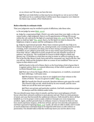 or on a lower one? He may see here the test.
(5) There are trials before us that may be too strong for us. Let us see to it that
our faith now be so confirmed that it will be more than conqueror over whatever
the future may contain. (Peter Rutherford.)
Rules whereby to estimate trials
That your judgments may be rectified in point of afflictions, take these rules.
1. Do not judge by sense (Heb_12:11).
2. Judge by a supernatural light. Christ’s eye-salve must clear your sight, or else you
cannot make a right judgment: there is no fit apprehension of things till you get
within the veil, and see by the light of a sanctuary lamp 1Co_2:11). So David, “In Thy
light we shall see light” Psa_36:9); that is, by His Spirit we come to discern the
brightness of glory or grace, and the nothingness of the world.
3. Judge by supernatural grounds. Many times common grounds may help us to
discern the lightness of our grief, yea, carnal grounds; your counting must be an holy
counting. God’s corrections are sharp, but we have strong corruptions to be
mortified; we are called to great trials, but we may reckon upon great hopes, &c.
From that “all joy”; afflictions to God’s people do not only minister occasion of
patience, but great joy. The world hath no reason to think religion a black and
gloomy way. A Christian is a bird that can sing in winter as well as in spring; he can
live in the fire like Moses’s bush; burn and not be consumed; nay, leap in the fire. But
you will say, Doth not the Scripture allow us a sense of our condition? How can we
rejoice in that which is evil?
(1) Not barely in the evil of them; that is so far from being a fruit of grace that it
is against nature; there is a natural abhorrency of that which is painful, as we see
in Christ Himself (Joh_12:27).
(2) Their joy is from the happy effects, or consequences, or comforts, occasioned
by their sufferings. I will name some.
(a) The honour done to us; that we are singled out to bear witness to the
truths of Christ: “To you it is given to suffer” (Php_1:29).
(b) The benefit the Church receiveth. Resolute defences gain upon the world.
The Church is like an oak, which liveth by its own wounds, and the more
limbs are cut off the more new sprouts.
(c) Their own private and particular comforts. God hath consolations proper
for martyrs and His children under trials.
The sun shineth many times when it raineth; and they have sweet glimpses of God’s
favour when their outward condition is most gloomy and sad. There is a holy greatness
of mind, and a joy that becometh the saddest providences. Faith should be above all that
befalleth us; it is its proper work to make a believer triumph over every temporary
accident. Again, another ground of joy in ordinary crosses is, because in them we may
have much experience of grace, of the love of God, and our own sincerity and patience;
and that is ground of rejoicing (Rom_5:3). Lastly, all evils are alike to faith; and it would
as much misbecome a Christian hope to be dejected with losses as with violence or
persecution. You should walk so that the world may know you can live above every
 
