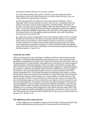 of precious promises whereon we may stay ourselves.
2. I would make another observation; and that is, you must under trial show
submission to the Lord’s hand. Persons are very often ready, like Cain, to cry out,
“My punishment is greater than I can bear.”
3. The next point that I would press on you is the exercise of patience. This is
especially dwelt on by the apostle in my text, when he says, “Let patience have her
perfect work; that ye may be perfect and entire, wanting nothing.” Abraham, for
instance, was long, very long, kept childless, till he was forced to hope even “against
hope.” It is by slow degrees that the proud heart is humbled, and the self-sufficient
spirit moulded into childlike submission to the will of God. If the gold be taken from
the furnace before it be thoroughly purified and refined, why surely it had better
never have been cast into the fire.
4. I make but one more closing observation. How anxious ought we to be to reap the
benefit God intends from trial! When we contend with the enemies of our salvation,
there can be no such thing as a drawn battle; if victory be not for us, we shall be
worsted. And there is no state of more fearful augury than that of the man whom
trial, chastisement, temptation, hardens. It is only sanctified trial that is profitable;
and in order that trial may be so sanctified, we must earnestly implore the blessing of
the Divine Spirit. (J. Ayre, M. A.)
Trials the law of life
Life is not always easy to any, of whatever condition or fortune. And men increase the
painfulness of living by undertaking life on a wrong theory, viz., the conception of the
possibility of making life free from trouble. They dream of this; they toil for this; they are
all disappointed. It is impracticable, man might just as well seek to live without eating or
without breathing. All human beings are born to trouble as the birds fly upward. Why,
then, should we increase the difficulties of human life by adding to its natural limitations
the attempt to reach the unattainable? They live the less difficult lives who early adjust
themselves to the natural fact that trouble is to be the normal condition of life. They
prepare themselves for it. They fortify themselves by philosophy and religion to endure
the inevitable. Then every hour free from trouble is so much cleat” gain. But to him who
adopts the other theory—and who does not?—every trouble is so much clear loss. The
man in trouble, the fish in water, the bird in air: that is the law; why not accept it? That
fact need not discourage us. It does not take from our dignity, nor from our growth, nor
from our final happiness. The painter cannot have his picture glowing on the canvas by
merely designing it, nor the sculptor transmute his ideal into marble by a wish. The one
must take all the trouble of drawing and colouring, and the other that of chiselling and
polishing. It is no necessary discouragement to a boy that he must be under tutors, and
must go through the trouble and discipline of school-day, even if he be a prince. It is the
law. That answers all. It need scarcely be added, that for any success we must conform to
the law. (C. F. Deems, D. D.)
The afflictions of the saints diverse
1. These afflictions are manifold in respect of the diversity of instruments which God
useth in afflicting them upon the saints. For sometimes He useth the devil,
 