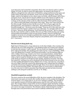 up to that point, had seemed fair and perfect. Hence they were thrown aside as unfit for
market. So souls, in order to ensure the right temper, are heated in the furnace of
affliction, plunged into the cold waters of tribulation, and ground between the upper and
nether stones of adversity and disaster. Some come out of the trial pure, elastic, and
bright, ready for the highest service; others come out brittle, with ill-temper, full of flaws
and spots of rust, and are thrown into the rubbish-room of the Church as unfit for any
but the lowest uses. Now if you would be of any account among the forces that are
working out the salvation of this world, be still in the hands of God until He tempers
you. Listen to that knife-blade in the hands of the cutler. “Stop, now! I have been in the
fire often enough. Would you burn the life out of me?” But in it goes again into the
glowing furnace, and is heated to a white heat. “Stop hammering me! I have been
pounded enough now.” But down comes the sledge. “Keep me out of this cold water. One
moment in the fiery furnace and the next in ice-cold water. It is enough to kill one! “But
in it goes. “Keep me off the grindstone. You’ll chafe the life out of me.” But it is made to
kiss the stone until the cutler is satisfied. But now see! When all the heating and cooling
and pounding and grinding is done you may bend it double, and yet it springs back
straight as an arrow; it is as bright as polished silver, hard as a diamond, and will cut like
a Damascus blade. It has been shaped, tempered, and polished, and is worth something.
(R. V. Lawrence.)
Mercies travel along dark way.
Right back of Hackensack is a long railroad cut. In the dim twilight, when evening is far
advanced, the cut is dark and gloomy. I was thinking of that one evening and I stopped
to look into the entrance. I said to myself, “No one would ever imagine, just to glance in
there without knowledge, that anything good could come by a way so forbidding.” While
I was still talking thus to myself, I felt the ground tremble, I saw the darkness light up
with a sudden crimson ray, I heard a roar of ever-increasing loudness, and the black
entrance of the cut was filled with a shower of sparks and a mixed plume of black and
white; a ball of round fire blinded my eyes, a sound of thunder startled my ears, the
earth shook up and down as though set upon springs, and then it was gone—the train
had rushed by—nothing to be seen in the gloom but the littlered lamp on the rear of the
cars that rapidly diminished its lustre, blinked once or twice, and went out. Long after it
was out of sight I heard the sound of the distant gong; and I realised that this unsightly
cut had let some human happiness safely through. Some of our choicest mercies come in
by way of some frowning trouble. The station where we receive them is a little further
on, to be sure; but it is well to remember that if the dark way had not been traversed
nothing so rich and good would have arrived. (J. W. Dally.)
Manifold temptations needed
The more varied are the moral difficulties of life, the more complete is the discipline. The
strain must come upon one muscle after another, if there is to be a perfect development
of moral vigour—if, as James puts it, we are to be “lacking in nothing.” The strength of
every separate element of Christian righteousness must be tried, and tried by various
tests. The courage which is unmoved by one form of danger maybe daunted by another.
The patience which submits without a murmur to familiar suffering may be changed by a
new sorrow into angry resentment. The Christian charity which has kept its sweetness
through many cruel persecutions may at last be suddenly embittered by some fresh
 