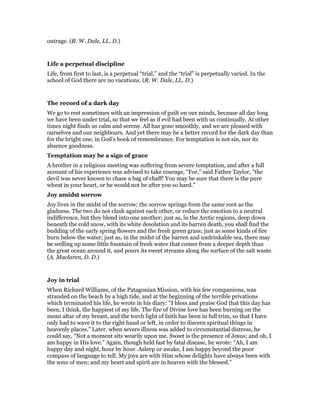 outrage. (R. W. Dale, LL. D.)
Life a perpetual discipline
Life, from first to last, is a perpetual “trial,” and the “trial” is perpetually varied. In the
school of God there are no vacations. (R. W. Dale, LL. D.)
The record of a dark day
We go to rest sometimes with an impression of guilt on our minds, because all day long
we have been under trial, so that we feel as if evil had been with us continually. At other
times night finds us calm and serene. All has gone smoothly, and we are pleased with
ourselves and our neighbours. And yet there may be a better record for the dark day than
for the bright one, in God’s book of remembrance. For temptation is not sin, nor its
absence goodness.
Temptation may be a sign of grace
A brother in a religious meeting was suffering from severe temptation, and after a full
account of his experience was advised to take courage, “For,” said Father Taylor, “the
devil was never known to chase a bag of chaff! You may be sure that there is the pure
wheat in your heart, or he would not be after you so hard.”
Joy amidst sorrow
Joy lives in the midst of the sorrow; the sorrow springs from the same root as the
gladness. The two do not clash against each other, or reduce the emotion to a neutral
indifference, but they blend into one another; just as, in the Arctic regions, deep down
beneath the cold snow, with its white desolation and its barren death, you shall find the
budding of the early spring flowers and the fresh green grass; just as some kinds of fire
burn below the water; just as, in the midst of the barren and undrinkable sea, there may
be welling up some little fountain of fresh water that comes from a deeper depth than
the great ocean around it, and pours its sweet streams along the surface of the salt waste.
(A. Maclaren, D. D.)
Joy in trial
When Richard Williams, of the Patagonian Mission, with his few companions, was
stranded on the beach by a high tide, and at the beginning of the terrible privations
which terminated his life, he wrote in his diary: “I bless and praise God that this day has
been, I think, the happiest of my life. The fire of Divine love has been burning on the
mean altar of my breast, and the torch light of faith has been in full trim, so that I have
only had to wave it to the right hand or left, in order to discern spiritual things in
heavenly places.” Later, when severe illness was added to circumstantial distress, he
could say, “Not a moment sits wearily upon me. Sweet is the presence of Jesus; and oh, I
am happy in His love.” Again, though held fast by fatal disease, he wrote: “Ah, I am
happy day and night, hour by hour. Asleep or awake, I am happy beyond the poor
compass of language to tell. My joys are with Him whose delights have always been with
the sons of men; and my heart and spirit are in heaven with the blessed.”
 