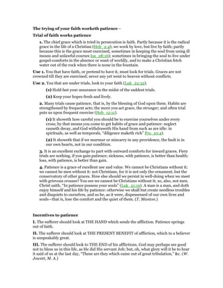 The trying of your faith worketh patience—
Trial of faith works patience
1. The chief grace which is tried in persecution is faith. Partly because it is the radical
grace in the life of a Christian (Heb_2:4); we work by love, but live by faith; partly
because this is the grace most exercised, sometimes in keeping the soul from using ill
means and unlawful courses Isa_28:16); sometimes in bringing the soul to live under
gospel-comforts in the absence or want of worldly, and to make a Christian fetch
water out of the rock when there is none in the fountain.
Use 1. You that have faith, or pretend to have it, must look for trials. Graces are not
crowned till they are exercised; never any yet went to heaven without conflicts.
Use 2. You that are under trials, look to your faith (Luk_22:32).
(1) Hold fast your assurance in the midst of the saddest trials.
(2) Keep your hopes fresh and lively.
2. Many trials cause patience, that is, by the blessing of God upon them. Habits are
strengthened by frequent acts; the more you act grace, the stronger; and often trial
puts us upon frequent exercise (Heb_12:11).
(1) It showeth how careful you should be to exercise yourselves under every
cross; by that means you come to get habits of grace and patience: neglect
causeth decay, and God withdraweth His hand from such as are idle: in
spirituals, as well as temporals, “diligence maketh rich” Pro_10:4).
(2) It showeth that if we murmur or miscarry in any providence, the fault is in
our own hearts, not in our condition.
3. It is an excellent exchange to part with outward comforts for inward graces. Fiery
trials are nothing, if yon gain patience; sickness, with patience, is better than health;
loss, with patience, is better than gain.
4. Patience is a grace of excellent use and value. We cannot be Christians without it;
we cannot be men without it: not Christians, for it is not only the ornament, but the
conservatory of other graces. How else should we persist in well-doing when we meet
with grievous crosses? You see we cannot be Christians without it; so, also, not men.
Christ saith, “In patience possess your souls” (Luk_21:19). A man is a man, and doth
enjoy himself and his life by patience: otherwise we shall but create needless troubles
and disquiets to ourselves, and so be, as it were, dispessessed of our own lives and
souls—that is, lose the comfort and the quiet of them. (T. Manton.)
Incentives to patience
I. The sufferer should look at THE HAND which sends the affliction. Patience springs
out of faith.
II. The sufferer should look at THE PRESENT BENEFIT of affliction, which to a believer
is unspeakably great.
III. The sufferer should look to THE END of his afflictions. God may perhaps see good
not to bless us in this life, as He did His servant Job; but, oh, what glory will it be to hear
it said of us at the last day, “These are they which came out of great tribulation,” &c. (W.
Jowett, M. A.)
 
