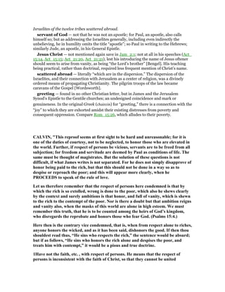 Israelites of the twelve tribes scattered abroad.
servant of God — not that he was not an apostle; for Paul, an apostle, also calls
himself so; but as addressing the Israelites generally, including even indirectly the
unbelieving, he in humility omits the title “apostle”; so Paul in writing to the Hebrews;
similarly Jude, an apostle, in his General Epistle.
Jesus Christ — not mentioned again save in Jam_2:1; not at all in his speeches (Act_
15:14, Act_15:15; Act_21:20, Act_21:21), lest his introducing the name of Jesus oftener
should seem to arise from vanity, as being “the Lord’s brother” [Bengel]. His teaching
being practical, rather than doctrinal, required less frequent mention of Christ’s name.
scattered abroad — literally “which are in the dispersion.” The dispersion of the
Israelites, and their connection with Jerusalem as a center of religion, was a divinely
ordered means of propagating Christianity. The pilgrim troops of the law became
caravans of the Gospel [Wordsworth].
greeting — found in no other Christian letter, but in James and the Jerusalem
Synod’s Epistle to the Gentile churches; an undesigned coincidence and mark or
genuineness. In the original Greek (chairein) for “greeting,” there is a connection with the
“joy” to which they are exhorted amidst their existing distresses from poverty and
consequent oppression. Compare Rom_15:26, which alludes to their poverty.
CALVI , "This reproof seems at first sight to be hard and unreasonable; for it is
one of the duties of courtesy, not to be neglected, to honor those who are elevated in
the world. Further, if respect of persons be vicious, servants are to be freed from all
subjection; for freedom and servitude are deemed by Paul as conditions of life. The
same must be thought of magistrates. But the solution of these questions is not
difficult, if what James writes is not separated. For he does not simply disapprove of
honor being paid to the rich, but that this should not be done in a way so as to
despise or reproach the poor; and this will appear more clearly, when he
PROCEEDS to speak of the rule of love.
Let us therefore remember that the respect of persons here condemned is that by
which the rich is so extolled, wrong is done to the poor, which also he shews clearly
by the context and surely ambitions is that honor, and full of vanity, which is shewn
to the rich to the contempt of the poor. or is there a doubt but that ambition reigns
and vanity also, when the masks of this world are alone in high esteem. We must
remember this truth, that he is to be counted among the heirs of God’s kingdom,
who disregards the reprobate and honors those who fear God. (Psalms 15:4.)
Here then is the contrary vice condemned, that is, when from respect alone to riches,
anyone honors the wicked, and as it has been said, dishonors the good. If then thou
shouldest read thus, “He sins who respects the rich,” the sentence would be absurd;
but if as follows, “He sins who honors the rich alone and despises the poor, and
treats him with contempt,” it would be a pious and true doctrine.
1Have not the faith, etc. , with respect of persons. He means that the respect of
persons is inconsistent with the faith of Christ, so that they cannot be united
 