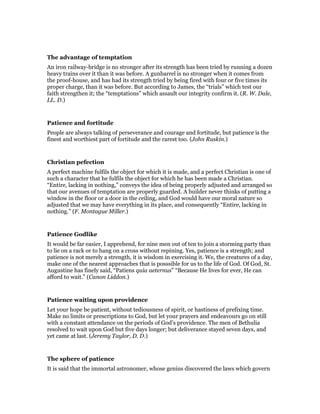 The advantage of temptation
An iron railway-bridge is no stronger after its strength has been tried by running a dozen
heavy trains over it than it was before. A gunbarrel is no stronger when it comes from
the proof-house, and has had its strength tried by being fired with four or five times its
proper charge, than it was before. But according to James, the “trials” which test our
faith strengthen it; the “temptations” which assault our integrity confirm it. (R. W. Dale,
LL. D.)
Patience and fortitude
People are always talking of perseverance and courage and fortitude, but patience is the
finest and worthiest part of fortitude and the rarest too. (John Ruskin.)
Christian pefection
A perfect machine fulfils the object for which it is made, and a perfect Christian is one of
such a character that he fulfils the object for which he has been made a Christian.
“Entire, lacking in nothing,” conveys the idea of being properly adjusted and arranged so
that our avenues of temptation are properly guarded. A builder never thinks of putting a
window in the floor or a door in the ceiling, and God would have our moral nature so
adjusted that we may have everything in its place, and consequently “Entire, lacking in
nothing.” (F. Montague Miller.)
Patience Godlike
It would be far easier, I apprehend, for nine men out of ten to join a storming party than
to lie on a rack or to hang on a cross without repining. Yes, patience is a strength; and
patience is not merely a strength, it is wisdom in exercising it. We, the creatures of a day,
make one of the nearest approaches that is posssible for us to the life of God. Of God, St.
Augustine has finely said, “Patiens quia aeternus” “Because He lives for ever, He can
afford to wait.” (Canon Liddon.)
Patience waiting upon providence
Let your hope be patient, without tediousness of spirit, or hastiness of prefixing time.
Make no limits or prescriptions to God, but let your prayers and endeavours go on still
with a constant attendance on the periods of God’s providence. The men of Bethulia
resolved to wait upon God but five days longer; but deliverance stayed seven days, and
yet came at last. (Jeremy Taylor, D. D.)
The sphere of patience
It is said that the immortal astronomer, whose genius discovered the laws which govern
 