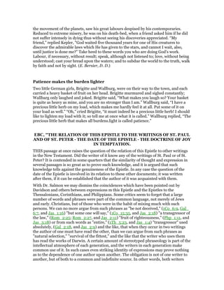 the movement of the planets, saw his great labours despised by his contemporaries.
Reduced to extreme misery, he was on his death-bed, when a friend asked him if he did
not suffer intensely in dying thus without seeing his discoveries appreciated. “My
friend,” replied Kepler, “God waited five thousand years for one of His creatures to
discover the admirable laws which He has given to the stars, and cannot I wait, also,
until justice is done me?” Take heed to these words you who are doing God’s work.
Labour, if necessary, without result; speak, although not listened to; love, without being
understood; cast your bread upon the waters; and to subdue the world to the truth, walk
by faith and not by sight. (E. Bersier, D. D.)
Patience makes the burden lighter
Two little German girls, Brigitte and Wallburg, were on their way to the town, and each
carried a heavy basket of fruit on her head. Brigitte murmured and sighed constantly;
Wallbarg only laughed and joked. Brigitte said, “What makes you laugh so? Your basket
is quite as heavy as mine, and you are no stronger than I am.” Wallburg said, “I have a
precious little herb on my load, which makes me hardly feel it at all. Put some of it on
your load as well.” “Oh,” cried Brigitte, “it must indeed be a precious little herb! I should
like to lighten my load with it; so tell me at once what it is called.” Wallburg replied, “The
precious little herb that makes all burdens.light is called patience.”
EBC, "THE RELATION OF THIS EPISTLE TO THE WRITINGS OF ST. PAUL
AND OF ST. PETER - THE DATE OF THE EPISTLE - THE DOCTRINE OF JOY
IN TEMPTATION.
THIS passage at once raises the question of the relation of this Epistle to other writings
in the New Testament. Did the writer of it know any of the writings of St. Paul or of St.
Peter? It is contended in some quarters that the similarity of thought and expression in
several passages is so great as to prove such knowledge, and it is argued that such
knowledge tells against the genuineness of the Epistle. In any case the question of the
date of the Epistle is involved in its relation to these other documents; it was written
after them, if it can be established that the author of it was acquainted with them.
With Dr. Salmon we may dismiss the coincidences which have been pointed out by
Davidson and others between expressions m this Epistle and the Epistles to the
Thessalonians, Corinthians, and Philippians. Some critics seem to forget that a large
number of words and phrases were part of the common language, not merely of Jews
and early. Christians, but of those who were in the habit of mixing much with such
persons. We can no more argue from such phrases as "be not deceived," (1Co_6:9, Gal_
6:7, and Jas_1:16) "but some one will say," (1Co_15:35, and Jas_2:18) "a transgressor of
the law," (Rom_2:25; Rom_2:27, and Jas_2:11) "fruit of righteousness," (Php_1:11, and
Jas_3:18) or from such words as "entire," (1Th_5:23, and Jas_1:4) "transgressor" used
absolutely, (Gal_2:18, and Jas_2:9) and the like, that when they occur in two writings
the author of one must have read the other, than we can argue from such phrases as
"natural selection," "survival of the fittest," and the like that the writer who uses them
has read the works of Darwin. A certain amount of stereotyped phraseology is part of the
intellectual atmosphere of each generation, and the writers in each generation make
common use of it. In such cases even striking identity of expressions may prove nothing
as to the dependence of one author upon another. The obligation is not of one writer to
another, but of both to a common and indefinite source. In other words, both writers
 