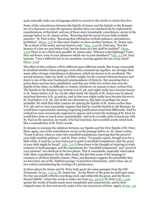 quite naturally make use of language which is current in the circles in which they live.
Some of the coincidences between the Epistle of James and the Epistle to the Romans
are of a character to raise the question whether they can satisfactorily be explained by
considerations of this kind, and one of these more remarkable coincidences occurs in the
passage before us. St. James writes, "Knowing that the proof of your faith worketh
patience." St. Paul writes, "Knowing that tribulation worketh patience; and patience,
probation". (Rom_5:3) In this same chapter we have another instance. St. James says,
"Be ye doers of the word, and not hearers only." (Jas_1:22) St. Paul says, "Not the
hearers of a law are just before God, but the doers of a law shall be justified". (Rom_
2:13) There is yet a third such parallel. St. James asks, "Whence come fightings? Come
they not hence, even of your pleasures which war in your members?" (Jas_4:1) St. Paul
laments, "I see a different law in my members, warring against the law of my mind".
(Rom_7:23)
The effect of this evidence will be different upon different minds. But it may reasonably
be doubted whether these passages, even when summed up together, are stronger than
many other strange coincidences in literature, which are known to be accidental. The
second instance, taken by itself, is of little weight; for the contrast between hearers and
doers is one of the most hackneyed commonplaces of rhetoric. But assuming that a
prima facie case has been established, and that one of the two writers has seen the
Epistle of the other, no difficulty is created, whichever we assume to have written first.
The Epistle to the Romans was written in A.D. 58, and might easily have become known
to St. James before A.D. 62. On the other hand, the Epistle of St. James may be placed
anywhere between A.D. 45 and 62, and in that case might easily have become known to
St. Paul before A.D. 58. And of the two alternatives, this latter is perhaps the more
probable. We shall find other reasons for placing the Epistle of St. James earlier than
A.D. 58; and we may reasonably suppose that had he read the Epistle to the Romans, he
would have expressed his meaning respecting justification somewhat differently. Had he
wished (as some erroneously suppose) to oppose and correct the teaching of St. Paul, he
would have done so much more unmistakably. And as he is really quite in harmony with
St. Paul on the question, he would, if he had read him, have avoided words which look
like a contradiction of St. Paul’s words.
It remains to examine the relations between our Epistle and the First Epistle of St. Peter.
Here, again, one of the coincidences occurs in the passage before us. St. James writes,
"Count it all joy, when ye enter into manifold temptations; knowing that the proof of
your faith worketh patience"; and St. Peter writes, "Ye greatly rejoice, though now for a
little while, if need be, ye have been put to grief in manifold temptations, that the proof
of your faith might be found". (1Pe_1:6-7) Here there is the thought of rejoicing in trials
common to both passages, and the expressions for "manifold temptations" and "proof of
your patience" are identical in the two places. This is remarkable, especially when taken
with other coincidences. On the other hand, the fact that some of the language is
common to all three Epistles (James, Peter, and Romans) suggests the possibility that
we have here one of the "faithful sayings" of primitive Christianity, rather than one or
two writers remembering the writings of a predecessor.
In three places St. James and St. Peter both quote the same passages from the Old
Testament. In Jas_1:10-11, St. James has, "As the flower of the grass he shall pass away.
For the sun ariseth with the scorching wind, and withereth the grass; and the flower
thereof falleth," where the words in italics are from Isa_40:6-8. St. Peter (1Pe_1:24)
quotes the words of Isaiah much more completely and consecutively, and in their
original sense; he does not merely make a free use of portions of them. Again, in Jas_4:6
 