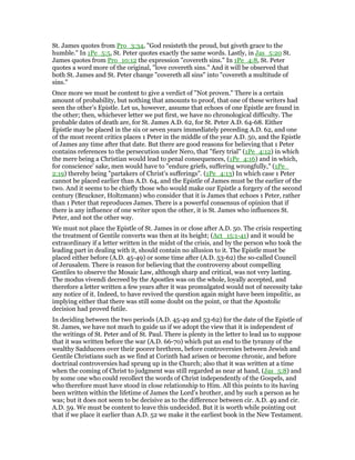 St. James quotes from Pro_3:34, "God resisteth the proud, but giveth grace to the
humble." In 1Pe_5:5, St. Peter quotes exactly the same words. Lastly, in Jas_5:20 St.
James quotes from Pro_10:12 the expression "covereth sins." In 1Pe_4:8, St. Peter
quotes a word more of the original, "love covereth sins." And it will be observed that
both St. James and St. Peter change "covereth all sins" into "covereth a multitude of
sins."
Once more we must be content to give a verdict of "Not proven." There is a certain
amount of probability, but nothing that amounts to proof, that one of these writers had
seen the other’s Epistle. Let us, however, assume that echoes of one Epistle are found in
the other; then, whichever letter we put first, we have no chronological difficulty. The
probable dates of death are, for St. James A.D. 62, for St. Peter A.D. 64-68. Either
Epistle may be placed in the six or seven years immediately preceding A.D. 62, and one
of the most recent critics places 1 Peter in the middle of the year A.D. 50, and the Epistle
of James any time after that date. But there are good reasons for believing that 1 Peter
contains references to the persecution under Nero, that "fiery trial" (1Pe_4:12) in which
the mere being a Christian would lead to penal consequences, (1Pe_4:16) and in which,
for conscience’ sake, men would have to "endure griefs, suffering wrongfully," (1Pe_
2:19) thereby being "partakers of Christ’s sufferings". (1Pe_4:13) In which case 1 Peter
cannot be placed earlier than A.D. 64, and the Epistle of James must be the earlier of the
two. And it seems to be chiefly those who would make our Epistle a forgery of the second
century (Bruckner, Holtzmann) who consider that it is James that echoes 1 Peter, rather
than 1 Peter that reproduces James. There is a powerful consensus of opinion that if
there is any influence of one writer upon the other, it is St. James who influences St.
Peter, and not the other way.
We must not place the Epistle of St. James in or close after A.D. 50. The crisis respecting
the treatment of Gentile converts was then at its height; (Act_15:1-41) and it would be
extraordinary if a letter written in the midst of the crisis, and by the person who took the
leading part in dealing with it, should contain no allusion to it. The Epistle must be
placed either before (A.D. 45-49) or some time after (A.D. 53-62) the so-called Council
of Jerusalem. There is reason for believing that the controversy about compelling
Gentiles to observe the Mosaic Law, although sharp and critical, was not very lasting.
The modus vivendi decreed by the Apostles was on the whole, loyally accepted, and
therefore a letter written a few years after it was promulgated would not of necessity take
any notice of it. Indeed, to have revived the question again might have been impolitic, as
implying either that there was still some doubt on the point, or that the Apostolic
decision had proved futile.
In deciding between the two periods (A.D. 45-49 and 53-62) for the date of the Epistle of
St. James, we have not much to guide us if we adopt the view that it is independent of
the writings of St. Peter and of St. Paul. There is plenty in the letter to lead us to suppose
that it was written before the war (A.D. 66-70) which put an end to the tyranny of the
wealthy Sadducees over their poorer brethren, before controversies between Jewish and
Gentile Christians such as we find at Corinth had arisen or become chronic, and before
doctrinal controversies had sprung up in the Church; also that it was written at a time
when the coming of Christ to judgment was still regarded as near at hand, (Jas_5:8) and
by some one who could recollect the words of Christ independently of the Gospels, and
who therefore must have stood in close relationship to Him. All this points to its having
been written within the lifetime of James the Lord’s brother, and by such a person as he
was; but it does not seem to be decisive as to the difference between cir. A.D. 49 and cir.
A.D. 59. We must be content to leave this undecided. But it is worth while pointing out
that if we place it earlier than A.D. 52 we make it the earliest book in the New Testament.
 
