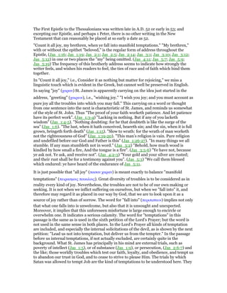The First Epistle to the Thessalonians was written late in A.D. 52 or early in 53; and
excepting our Epistle, and perhaps 1 Peter, there is no other writing in the New
Testament that can reasonably be placed at so early a date as 52.
"Count it all joy, my brethren, when ye fall into manifold temptations." "My brethren,"
with or without the epithet "beloved," is the regular form of address throughout the
Epistle, (Jas_1:16; Jas_1:19; Jas_2:1; Jas_2:5; Jas_2:14; Jas_3:1; Jas_3:10; Jas_3:12;
Jas_5:12) in one or two places the "my" being omitted. (Jas_4:11; Jas_5:7; Jas_5:9;
Jas_5:19) The frequency of this brotherly address seems to indicate how strongly the
writer feels, and wishes his readers to feel, the ties of race and of faith which bind them
together.
In "Count it all joy," i.e., Consider it as nothing but matter for rejoicing," we miss a
linguistic touch which is evident in the Greek, but cannot well be preserved in English.
In saying "joy" (χαραν) St. James is apparently carrying on the idea just started in the
address, "greeting" (χαιρειν), i.e., "wishing joy." "I wish you joy; and you must account as
pure joy all the troubles into which you may fall." This carrying on a word or thought
from one sentence into the next is characteristic of St. James, and reminds us somewhat
of the style of St. John. Thus "The proof of your faith worketh patience. And let patience
have its perfect work". (Jas_1:3-4) "Lacking in nothing. But if any of you lacketh
wisdom" (Jas_1:4-5). "Nothing doubting: for he that doubteth is like the surge of the
sea" (Jas_1:6). "The lust, when it hath conceived, beareth sin; and the sin, when it is full
grown, bringeth forth death" (Jas_1:15). "Slow to wrath: for the wrath of man worketh
not the righteousness of God" (Jas_1:19-20). "This man’s religion is vain. Pure religion
and undefiled before our God and Father is this" (Jas_1:26-27). "In many things we all
stumble. If any man stumbleth not in word." (Jas_3:2) "Behold, how much wood is
kindled by how small a fire, And the tongue is a fire". (Jas_3:5-6) "Ye have not, because
ye ask not. Ye ask, and receive not". (Jas_4:2-3) "Your gold and your silver are rusted;
and their rust shall be for a testimony against you". (Jas_5:3) "We call them blessed
which endured: ye have heard of the endurance of Jas_5:11.
It is just possible that "all joy" (πασαν χαραν) is meant exactly to balance "manifold
temptations" (πειρασµοις ποικιλοις). Great diversity of troubles is to be considered as in
reality every kind of joy. Nevertheless, the troubles are not to be of our own making or
seeking. It is not when we inflict suffering on ourselves, but when we "fall into" it, and
therefore may regard it as placed in our way by God, that we are to look upon it as a
source of joy rather than of sorrow. The word for "fall into" (περιπιπτειν) implies not only
that what one falls into is unwelcome, but also that it is unsought and unexpected.
Moreover, it implies that this unforeseen misfortune is large enough to encircle or
overwhelm one. It indicates a serious calamity. The word for "temptations" in this
passage is the same as is used in the sixth petition of the Lord’s Prayer; but the word is
not used in the same sense in both places. In the Lord’s Prayer all kinds of temptation
are included, and especially the internal solicitations of the devil, as is shown by the next
petition: "Lead us not into temptation, but deliver us from the tempter." In the passage
before us internal temptations, if not actually excluded, are certainly quite in the
background. What St. James has principally in his mind are external trials, such as
poverty of intellect (Jas_1:5), or of substance (Jas_1:9), or persecution, (Jas_2:6-7) and
the like; those worldly troubles which test our faith, loyalty, and obedience, and tempt us
to abandon our trust in God, and to cease to strive to please Him. The trials by which
Satan was allowed to tempt Job are the kind of temptations to be understood here. They
 