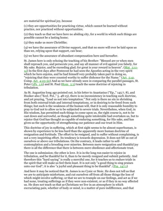 are material for spiritual joy, because
(1) they are opportunities for practicing virtue, which cannot be learned without
practice, nor practiced without opportunities;
(2) they teach us that we have here no abiding city, for a world in which such things are
possible cannot be a lasting home;
(3) they make us more Christlike;
(4) we have the assurance of Divine support, and that no more will ever be laid upon us
than we, relying upon that support, can bear;
(5) we have the assurance of abundant compensation here and hereafter.
St. James here is only echoing the teaching of his Brother: "Blessed are ye when men
shall reproach you, and persecute you, and say all manner of evil against you falsely, for
My sake. Rejoice, and be exceeding glad; for great is your reward in heaven". (Mat_5:11-
12) In the first days after Pentecost he had seen the Apostles acting in the very spirit
which he here enjoins, and he had himself very probably taken part in doing so,
"rejoicing that they were counted worthy to suffer dishonor for the Name." (Act_5:41.
Comp. Act_4:23-30) And as we have already seen in comparing the parallel passages, St.
Peter (1Pe_1:6) and St. Paul (Rom_5:3) teach the same doctrine of rejoicing in
tribulation.
As St. Augustine long ago pointed out, in his letter to Anastasius ("Ep.," 145:7, 8), and
Hooker also ("Eccl. Pol.," 5. 48:13), there is no inconsistency in teaching such doctrine,
and yet praying, "Lead us not into temptation." Not only is there no sin in shrinking
from both external trials and internal temptations, or in desiring to be freed from such
things; but such is the weakness of the human will, that it is only reasonable humility to
pray to God not to allow us to be subjected to severe trials. Nevertheless, when God, in
His wisdom, has permitted such things to come upon us, the right course is, not to be
cast down and sorrowful, as though something quite intolerable had overtaken us, but to
rejoice that God has thought us capable of enduring something, for His sake, and has
given us the opportunity of strengthening our patience and our trust in Him.
This doctrine of joy in suffering, which at first sight seems to be almost superhuman, is
shown by experience to be less hard than the apparently more human doctrine of
resignation and fortitude. The effort to be resigned, and to suffer without complaining, is
not a very inspiriting effort. Its tendency is towards depression. It does not lift us out of
ourselves or above our tribulations. On the contrary, it leads rather to self-
contemplation and a brooding over miseries. Between mere resignation and thankful joy
there is all the difference that there is between mere obedience and affectionate trust.
The one is submission; the other is love. It is in the long run easier to rejoice in
tribulation, and be thankful for it, than to be merely resigned and submit patiently. And
therefore this "hard saying" is really a merciful one, for it teaches us to endure trials in
the spirit that will make us feel them least. It is not only "a good thing to sing praises
unto our God"; it is also "a joyful and pleasant thing to be thankful". (Psa_147:1)
And here it may be noticed that St. James is no Cynic or Stoic. He does not tell us that
we are to anticipate misfortune, and cut ourselves off from all those things the loss of
which might involve suffering; or that we are to trample on our feelings, and act as if we
had none, treating sufferings as if they were non-existent, or as if they in no way affected
us. He does not teach us that as Christians we live in an atmosphere in which
excruciating pain, whether of body or mind, is a matter of pure indifference, and that
 