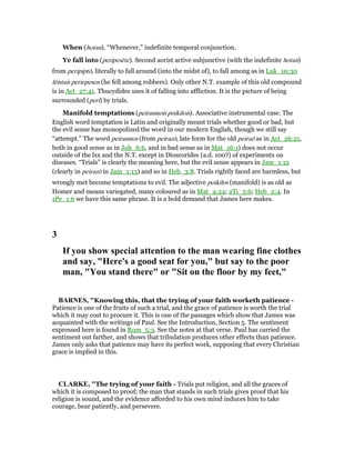 When (hotan). “Whenever,” indefinite temporal conjunction.
Ye fall into (peripesēte). Second aorist active subjunctive (with the indefinite hotan)
from peripiptō, literally to fall around (into the midst of), to fall among as in Luk_10:30
lēistais periepesen (he fell among robbers). Only other N.T. example of this old compound
is in Act_27:41. Thucydides uses it of falling into affliction. It is the picture of being
surrounded (peri) by trials.
Manifold temptations (peirasmois poikilois). Associative instrumental case. The
English word temptation is Latin and originally meant trials whether good or bad, but
the evil sense has monopolized the word in our modern English, though we still say
“attempt.” The word peirasmos (from peirazō, late form for the old peiraō as in Act_26:21,
both in good sense as in Joh_6:6, and in bad sense as in Mat_16:1) does not occur
outside of the lxx and the N.T. except in Dioscorides (a.d. 100?) of experiments on
diseases. “Trials” is clearly the meaning here, but the evil sense appears in Jam_1:12
(clearly in peirazō in Jam_1:13) and so in Heb_3:8. Trials rightly faced are harmless, but
wrongly met become temptations to evil. The adjective poikilos (manifold) is as old as
Homer and means variegated, many coloured as in Mat_4:24; 2Ti_3:6; Heb_2:4. In
1Pe_1:6 we have this same phrase. It is a bold demand that James here makes.
3
If you show special attention to the man wearing fine clothes
and say, "Here's a good seat for you," but say to the poor
man, "You stand there" or "Sit on the floor by my feet,"
BAR ES, "Knowing this, that the trying of your faith worketh patience -
Patience is one of the fruits of such a trial, and the grace of patience is worth the trial
which it may cost to procure it. This is one of the passages which show that James was
acquainted with the writings of Paul. See the Introduction, Section 5. The sentiment
expressed here is found in Rom_5:3. See the notes at that verse. Paul has carried the
sentiment out farther, and shows that tribulation produces other effects than patience.
James only asks that patience may have its perfect work, supposing that every Christian
grace is implied in this.
CLARKE, "The trying of your faith - Trials put religion, and all the graces of
which it is composed to proof; the man that stands in such trials gives proof that his
religion is sound, and the evidence afforded to his own mind induces him to take
courage, bear patiently, and persevere.
 