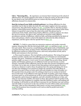 GILL, "Knowing this,.... By experience; as everyone that is trained up in the school of
affliction does: the apostle appeals to the saints, to whom he writes, for the truth of what
he was about to say; and which he gives as a reason why they should rejoice in
afflictions, because it is a known fact,
that the trying of your faith worketh patience: two things afflictions do when
sanctified; one is, they try faith, the truth of it, and make it appear to be true, genuine,
and precious, like gold tried in the fire; see 1Pe_1:6 and the other is, that they produce
patience: saints being inured to afflictions, become by degrees more patient under them;
whence it is good for a man to bear the yoke in his youth: this phrase may be
understood, both of faith, which being tried by afflictions, produces patience; for where
the one is in exercise, the other is also, and both are necessary under afflictive
providences; and also of afflictions, which try faith, and being sanctified by the Spirit of
God, work patience, which is a fruit of the Spirit; for otherwise the effect of them is
impatience; and this agrees with the Apostle Paul in Rom_5:3.
HE RY, "2. Faith is a grace that one expression supposes and another expressly
requires: Knowing this, that the trial of your faith, Jam_1:3; and then in Jam_1:6, Let
him ask in faith. There must be a sound believing of the great truths of Christianity, and
a resolute cleaving to them, in times of trial. That faith which is spoken of here as tried
by afflictions consists in a belief of the power, and word, and promise of God, and in
fidelity and constancy to the Lord Jesus.
3. There must be patience: The trial of faith worketh patience. The trying of one grace
produces another; and the more the suffering graces of a Christian are exercised the
stronger they grow. Tribulation worketh patience, Rom_5:3. Now, to exercise Christian
patience aright, we must, (1.) Let it work. It is not a stupid, but an active thing. Stoical
apathy and Christian patience are very different: by the one men become, in some
measure, insensible of their afflictions; but by the other they become triumphant in and
over them. Let us take care, in times of trial, that patience and not passion, be set at
work in us; whatever is said or done, let patience have the saying and doing of it: let us
not allow the indulging of our passions to hinder the operation and noble effects of
patience; let us give it leave to work, and it will work wonders in a time of trouble. (2.)
We must let it have its perfect work. Do nothing to limit it nor to weaken it; but let it
have its full scope: if one affliction come upon the heels of another, and a train of them
are drawn upon us, yet let patience go on till its work is perfected. When we bear all that
God appoints, and as long as he appoints, and with a humble obedient eye to him, and
when we not only bear troubles, but rejoice in them, then patience hath its perfect work.
(3.) When the work of patience is complete, then the Christian is entire, and nothing will
be wanting: it will furnish us with all that is necessary for our Christian race and warfare,
and will enable us to persevere to the end, and then its work will be ended, and crowned
with glory. After we have abounded in other graces, we have need of patience, Heb_
10:36. But let patience have its perfect work, and we shall be perfect and entire,
wanting nothing.
JAMISO , "4. Prayer is a duty recommended also to suffering Christians; and here the
 
