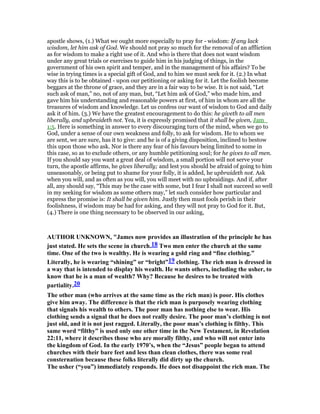 apostle shows, (1.) What we ought more especially to pray for - wisdom: If any lack
wisdom, let him ask of God. We should not pray so much for the removal of an affliction
as for wisdom to make a right use of it. And who is there that does not want wisdom
under any great trials or exercises to guide him in his judging of things, in the
government of his own spirit and temper, and in the management of his affairs? To be
wise in trying times is a special gift of God, and to him we must seek for it. (2.) In what
way this is to be obtained - upon our petitioning or asking for it. Let the foolish become
beggars at the throne of grace, and they are in a fair way to be wise. It is not said, “Let
such ask of man,” no, not of any man, but, “Let him ask of God,” who made him, and
gave him his understanding and reasonable powers at first, of him in whom are all the
treasures of wisdom and knowledge. Let us confess our want of wisdom to God and daily
ask it of him. (3.) We have the greatest encouragement to do this: he giveth to all men
liberally, and upbraideth not. Yea, it is expressly promised that it shall be given, Jam_
1:5. Here is something in answer to every discouraging turn of the mind, when we go to
God, under a sense of our own weakness and folly, to ask for wisdom. He to whom we
are sent, we are sure, has it to give: and he is of a giving disposition, inclined to bestow
this upon those who ask. Nor is there any fear of his favours being limited to some in
this case, so as to exclude others, or any humble petitioning soul; for he gives to all men.
If you should say you want a great deal of wisdom, a small portion will not serve your
turn, the apostle affirms, he gives liberally; and lest you should be afraid of going to him
unseasonably, or being put to shame for your folly, it is added, he upbraideth not. Ask
when you will, and as often as you will, you will meet with no upbraidings. And if, after
all, any should say, “This may be the case with some, but I fear I shall not succeed so well
in my seeking for wisdom as some others may,” let such consider how particular and
express the promise is: It shall be given him. Justly then must fools perish in their
foolishness, if wisdom may be had for asking, and they will not pray to God for it. But,
(4.) There is one thing necessary to be observed in our asking,
AUTHOR U K OW , "James now provides an illustration of the principle he has
just stated. He sets the scene in church.18 Two men enter the church at the same
time. One of the two is wealthy. He is wearing a gold ring and “fine clothing.”
Literally, he is wearing “shining” or “bright”19 clothing. The rich man is dressed in
a way that is intended to display his wealth. He wants others, including the usher, to
know that he is a man of wealth? Why? Because he desires to be treated with
partiality.20
The other man (who arrives at the same time as the rich man) is poor. His clothes
give him away. The difference is that the rich man is purposely wearing clothing
that signals his wealth to others. The poor man has nothing else to wear. His
clothing sends a signal that he does not really desire. The poor man’s clothing is not
just old, and it is not just ragged. Literally, the poor man’s clothing is filthy. This
same word “filthy” is used only one other time in the ew Testament, in Revelation
22:11, where it describes those who are morally filthy, and who will not enter into
the kingdom of God. In the early 1970’s, when the “Jesus” people began to attend
churches with their bare feet and less than clean clothes, there was some real
consternation because these folks literally did dirty up the church.
The usher (“you”) immediately responds. He does not disappoint the rich man. The
 