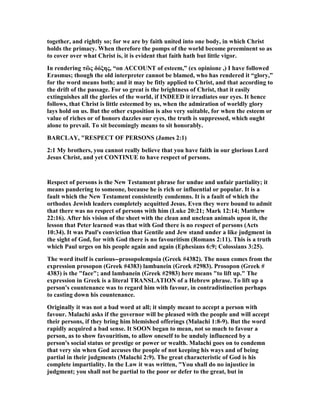 together, and rightly so; for we are by faith united into one body, in which Christ
holds the primacy. When therefore the pomps of the world become preeminent so as
to cover over what Christ is, it is evident that faith hath but little vigor.
In rendering τὢς δόξης, “on ACCOU T of esteem,” (ex opinione ,) I have followed
Erasmus; though the old interpreter cannot be blamed, who has rendered it “glory,”
for the word means both; and it may be fitly applied to Christ, and that according to
the drift of the passage. For so great is the brightness of Christ, that it easily
extinguishes all the glories of the world, if I DEED it irradiates our eyes. It hence
follows, that Christ is little esteemed by us, when the admiration of worldly glory
lays hold on us. But the other exposition is also very suitable, for when the esteem or
value of riches or of honors dazzles our eyes, the truth is suppressed, which ought
alone to prevail. To sit becomingly means to sit honorably.
BARCLAY, "RESPECT OF PERSO S (James 2:1)
2:1 My brothers, you cannot really believe that you have faith in our glorious Lord
Jesus Christ, and yet CO TI UE to have respect of persons.
Respect of persons is the ew Testament phrase for undue and unfair partiality; it
means pandering to someone, because he is rich or influential or popular. It is a
fault which the ew Testament consistently condemns. It is a fault of which the
orthodox Jewish leaders completely acquitted Jesus. Even they were bound to admit
that there was no respect of persons with him (Luke 20:21; Mark 12:14; Matthew
22:16). After his vision of the sheet with the clean and unclean animals upon it, the
lesson that Peter learned was that with God there is no respect of persons (Acts
10:34). It was Paul's conviction that Gentile and Jew stand under a like judgment in
the sight of God, for with God there is no favouritism (Romans 2:11). This is a truth
which Paul urges on his people again and again (Ephesians 6:9; Colossians 3:25).
The word itself is curious--prosopolempsia (Greek #4382). The noun comes from the
expression prosopon (Greek #4383) lambanein (Greek #2983). Prosopon (Greek #
4383) is the "face"; and lambanein (Greek #2983) here means "to lift up." The
expression in Greek is a literal TRA SLATIO of a Hebrew phrase. To lift up a
person's countenance was to regard him with favour, in contradistinction perhaps
to casting down his countenance.
Originally it was not a bad word at all; it simply meant to accept a person with
favour. Malachi asks if the governor will be pleased with the people and will accept
their persons, if they bring him blemished offerings (Malachi 1:8-9). But the word
rapidly acquired a bad sense. It SOO began to mean, not so much to favour a
person, as to show favouritism, to allow oneself to be unduly influenced by a
person's social status or prestige or power or wealth. Malachi goes on to condemn
that very sin when God accuses the people of not keeping his ways and of being
partial in their judgments (Malachi 2:9). The great characteristic of God is his
complete impartiality. In the Law it was written, "You shall do no injustice in
judgment; you shall not be partial to the poor or defer to the great, but in
 