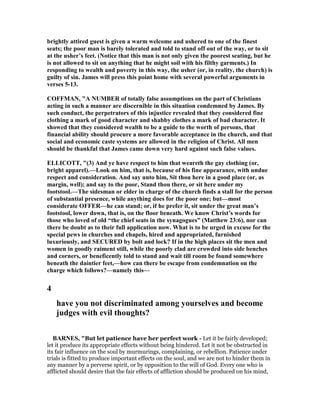 brightly attired guest is given a warm welcome and ushered to one of the finest
seats; the poor man is barely tolerated and told to stand off out of the way, or to sit
at the usher’s feet. ( otice that this man is not only given the poorest seating, but he
is not allowed to sit on anything that he might soil with his filthy garments.) In
responding to wealth and poverty in this way, the usher (or, in reality, the church) is
guilty of sin. James will press this point home with several powerful arguments in
verses 5-13.
COFFMA , "A UMBER of totally false assumptions on the part of Christians
acting in such a manner are discernible in this situation condemned by James. By
such conduct, the perpetrators of this injustice revealed that they considered fine
clothing a mark of good character and shabby clothes a mark of bad character. It
showed that they considered wealth to be a guide to the worth of persons, that
financial ability should procure a more favorable acceptance in the church, and that
social and economic caste systems are allowed in the religion of Christ. All men
should be thankful that James came down very hard against such false values.
ELLICOTT, "(3) And ye have respect to him that weareth the gay clothing (or,
bright apparel).—Look on him, that is, because of his fine appearance, with undue
respect and consideration. And say unto him, Sit thou here in a good place (or, as
margin, well); and say to the poor, Stand thou there, or sit here under my
footstool.—The sidesman or elder in charge of the church finds a stall for the person
of substantial presence, while anything does for the poor one; but—most
considerate OFFER—he can stand; or, if he prefer it, sit under the great man’s
footstool, lower down, that is, on the floor beneath. We know Christ’s words for
those who loved of old “the chief seats in the synagogues” (Matthew 23:6), nor can
there be doubt as to their full application now. What is to be urged in excuse for the
special pews in churches and chapels, hired and appropriated, furnished
luxuriously, and SECURED by bolt and lock? If in the high places sit the men and
women in goodly raiment still, while the poorly clad are crowded into side benches
and corners, or beneficently told to stand and wait till room be found somewhere
beneath the daintier feet,—how can there be escape from condemnation on the
charge which follows?—namely this—
4
have you not discriminated among yourselves and become
judges with evil thoughts?
BAR ES, "But let patience have her perfect work - Let it be fairly developed;
let it produce its appropriate effects without being hindered. Let it not be obstructed in
its fair influence on the soul by murmurings, complaining, or rebellion. Patience under
trials is fitted to produce important effects on the soul, and we are not to hinder them in
any manner by a perverse spirit, or by opposition to the will of God. Every one who is
afflicted should desire that the fair effects of affliction should be produced on his mind,
 