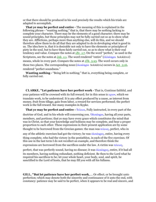 or that there should be produced in his soul precisely the results which his trials are
adapted to accomplish.
That ye may be perfect and entire - The meaning of this is explained in the
following phrase - “wanting nothing;” that is, that there may be nothing lacking to
complete your character. There may be the elements of a good character; there may be
sound principles, but those principles may not be fully carried out so as to show what
they are. Afflictions, perhaps more than anything else, will do this, and we should
therefore allow them to do all that they are adapted to do in developing what is good in
us. The idea here is, that it is desirable not only to have the elements or principles of
piety in the soul, but to have them fairly carried out, so as to show what is their real
tendency and value. Compare the notes at 1Pe_1:7. On the word “perfect,” as used in the
Scriptures, see the notes at Job_1:1. The word rendered “entire” (ᆇλόκληροι holoklēroi)
means, whole in every part. Compare the notes at 1Th_5:23. The word occurs only in
these two places. The corresponding noun (ᆇλοκληρία holoklēria) occurs in Act_3:16,
rendered “perfect soundness.”
Wanting nothing - “Being left in nothing;” that is, everything being complete, or
fully carried out.
CLARKE, "Let patience have her perfect work - That is, Continue faithful, and
your patience will be crowned with its full reward; for in this sense is εργον, which we
translate work, to be understood. It is any effect produced by a cause, as interest from
money, fruit from tillage, gain from labor, a reward for services performed; the perfect
work is the full reward. See many examples in Kypke.
That ye may be perfect and entire - Τελειοι, Fully instructed, in every part of the
doctrine of God, and in his whole will concerning you. ᆍλοκληροι, having all your parts,
members, and portions; that ye may have every grace which constitutes the mind that
was in Christ, so that your knowledge and holiness may be complete, and bear a proper
proportion to each other. These expressions in their present application are by some
thought to be borrowed from the Grecian games: the man was τελειος, perfect, who in
any of the athletic exercises had got the victory; he was ᆇλοκληρος, entire, having every
thing complete, who had the victory in the pentathlon, in each of the five exercises. Of
this use in the last term I do not recollect an example, and therefore think the
expressions are borrowed from the sacrifices under the law. A victim was τελειος,
perfect, that was perfectly sound, having no disease; it was ᆇλοκληρος, entire, if it had all
its members, having nothing redundant, nothing deficient. Be then to the Lord what he
required his sacrifices to be; let your whole heart, your body, soul, and spirit, be
sanctified to the Lord of hosts, that he may fill you with all his fullness.
GILL, "But let patience have her perfect work,.... Or effect; or be brought unto
perfection; which may denote both the sincerity and continuance of it unto the end, with
constancy: patience may be said to be perfect, when it appears to be real and sincere, and
 