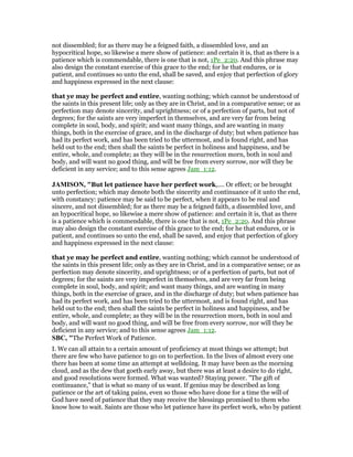 not dissembled; for as there may be a feigned faith, a dissembled love, and an
hypocritical hope, so likewise a mere show of patience: and certain it is, that as there is a
patience which is commendable, there is one that is not, 1Pe_2:20. And this phrase may
also design the constant exercise of this grace to the end; for he that endures, or is
patient, and continues so unto the end, shall be saved, and enjoy that perfection of glory
and happiness expressed in the next clause:
that ye may be perfect and entire, wanting nothing; which cannot be understood of
the saints in this present life; only as they are in Christ, and in a comparative sense; or as
perfection may denote sincerity, and uprightness; or of a perfection of parts, but not of
degrees; for the saints are very imperfect in themselves, and are very far from being
complete in soul, body, and spirit; and want many things, and are wanting in many
things, both in the exercise of grace, and in the discharge of duty; but when patience has
had its perfect work, and has been tried to the uttermost, and is found right, and has
held out to the end; then shall the saints be perfect in holiness and happiness, and be
entire, whole, and complete; as they will be in the resurrection morn, both in soul and
body, and will want no good thing, and will be free from every sorrow, nor will they be
deficient in any service; and to this sense agrees Jam_1:12.
JAMISO , "But let patience have her perfect work,.... Or effect; or be brought
unto perfection; which may denote both the sincerity and continuance of it unto the end,
with constancy: patience may be said to be perfect, when it appears to be real and
sincere, and not dissembled; for as there may be a feigned faith, a dissembled love, and
an hypocritical hope, so likewise a mere show of patience: and certain it is, that as there
is a patience which is commendable, there is one that is not, 1Pe_2:20. And this phrase
may also design the constant exercise of this grace to the end; for he that endures, or is
patient, and continues so unto the end, shall be saved, and enjoy that perfection of glory
and happiness expressed in the next clause:
that ye may be perfect and entire, wanting nothing; which cannot be understood of
the saints in this present life; only as they are in Christ, and in a comparative sense; or as
perfection may denote sincerity, and uprightness; or of a perfection of parts, but not of
degrees; for the saints are very imperfect in themselves, and are very far from being
complete in soul, body, and spirit; and want many things, and are wanting in many
things, both in the exercise of grace, and in the discharge of duty; but when patience has
had its perfect work, and has been tried to the uttermost, and is found right, and has
held out to the end; then shall the saints be perfect in holiness and happiness, and be
entire, whole, and complete; as they will be in the resurrection morn, both in soul and
body, and will want no good thing, and will be free from every sorrow, nor will they be
deficient in any service; and to this sense agrees Jam_1:12.
SBC, "The Perfect Work of Patience.
I. We can all attain to a certain amount of proficiency at most things we attempt; but
there are few who have patience to go on to perfection. In the lives of almost every one
there has been at some time an attempt at welldoing. It may have been as the morning
cloud, and as the dew that goeth early away, but there was at least a desire to do right,
and good resolutions were formed. What was wanted? Staying power. "The gift of
continuance," that is what so many of us want. If genius may be described as long
patience or the art of taking pains, even so those who have done for a time the will of
God have need of patience that they may receive the blessings promised to them who
know how to wait. Saints are those who let patience have its perfect work, who by patient
 