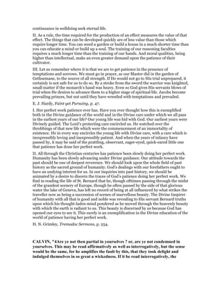 continuance in welldoing seek eternal life.
II. As a rule, the time required for the production of an effect measures the value of that
effect. The things that can be developed quickly are of less value than those which
require longer time. You can weed a garden or build a house in a much shorter time than
you can educate a mind or build up a soul. The training of our reasoning faculties
requires a much longer time than the training of our hands. And moral qualities, being
higher than intellectual, make an even greater demand upon the patience of their
cultivator.
III. Let us remember where it is that we are to get patience in the presence of
temptations and sorrows. We must go in prayer, as our Master did in the garden of
Gethsemane, to the source of all strength. If He would not go to His trial unprepared, it
certainly is not safe for us to do so. By a stroke from the sword the warrior was knighted,
small matter if the monarch’s hand was heavy. Even so God gives His servants blows of
trial when He desires to advance them to a higher stage of spiritual life. Jacobs become
prevailing princes, but not until they have wrestled with temptations and prevailed.
E. J. Hardy, Faint yet Pursuing, p. 47.
I. Her perfect work patience ever has. Have you ever thought how this is exemplified
both in the Divine guidance of the world and in the Divine care under which we all pass
in the earliest years of our life? Our young life was hid with God. Our earliest years were
Divinely guided. The Lord’s protecting care encircled us. He watched over the
throbbings of that new life which were the commencement of an immortality of
existence. He in every way encircles the young life with Divine care, with a care which is
inexpressibly loving and inexpressibly patient. And when the years of infancy have
passed by, it may be said of the prattling, observant, eager-eyed, quick-eared little one
that patience has done her perfect work.
II. All through the Christian centuries has patience been slowly doing her perfect work.
Humanity has been slowly advancing under Divine guidance. Our attitude towards the
past should be one of deepest reverence. We should look upon the whole field of past
history as the sacred ground of humanity. God’s dealings with our forefathers ought to
have an undying interest for us. In our inquiries into past history, we should be
animated by a desire to discern the traces of God’s patience doing her perfect work. We
find in reading the life of St. Bernard that he, though ofttimes passing through the midst
of the grandest scenery of Europe, though he often passed by the side of that glorious
water the lake of Geneva, has left no record of being at all influenced by what strikes the
traveller now as being a succession of scenes of marvellous beauty. The Divine Inspirer
of humanity with all that is good and noble was revealing to His servant Bernard truths
upon which his thought-laden mind pondered as he moved through the heavenly beauty
with which the earth is radiant to us. This beauty is discerned by us because God has
opened our eyes to see it. This surely is an exemplification in the Divine education of the
world of patience having her perfect work.
H. N. Grimley, Tremadoc Sermons, p. 254.
CALVI , "4Are ye not then partial in yourselves ? or, are ye not condemned in
yourselves. This may be read affirmatively as well as interrogatively, but the sense
would be the same, for he amplifies the fault by this, that they took delight and
indulged themselves in so great a wickedness. If it be read interrogatively, the
 