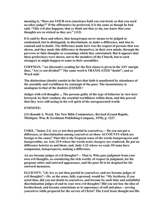 meaning is, “Does not YOUR own conscience hold you convicted, so that you need
no other judge?” If the affirmative be preferred, it is the same as though he had
said, “This evil also happens, that ye think not that ye sin, nor know that your
thoughts are so wicked as they are.” (112)
It is said by Beza and others, that διακρίνοµαι never means to be judged or
condemned, but to distinguish, to discriminate, to make a difference, and also to
contend and to doubt. The difference made here was the respect of persons that was
shewn, and they made this difference in themselves, in their own minds, through the
perverse or false thoughts or reasonings which they entertained. But it appears that
these preferences were shewn, not to the members of the Church, but to such
strangers as might happen to come to their assemblies.
COFFMA , "An alternative reading for the first clause is given in the ASV margin
thus, "Are ye not divided?" The same word is TRA SLATED "doubt"; and as
Ward said:
The distinctions (doubt) consist in the fact that faith is manifested by attendance of
the assembly and worldliness by contempt of the poor. The inconsistency is
analogous to that of the doubter.[11]SIZE>
Judges with evil thoughts ... The persons guilty of the type of behavior in view here
betrayed, by their conduct, the essential worldliness within them, and this proved
that they were still acting in the evil spirit of the unregenerated world.
E D OTE:
[11] Ronald A. Ward, The ew Bible Commentary, Revised (Grand Rapids,
Michigan: Wm. B. Eerdmans Publishing Company, 1970), p. 1227.
COKE, "James 2:4. Are ye not then partial in yourselves,— Do you not put a
difference, or discrimination among yourselves on those ACCOU TS which are
foreign to the cause? That this is the frequent sense of the words διακρινοµενοι and
διακρινεσθαι, see Acts 15:9 where the words ουδεν διεκρινε are rendered, He put no
difference betwixt us and them: and, Jude 1:22 where we read, Of some have
compassion, διακρινοµενοι, making a difference.
An are become judges of evil thoughts?— That is, Who pass judgment from your
own evil thoughts, as considering the rich worthy of respect in judgment, for his
gorgeous attire and outward appearance, and the poor fit to be despised for his
outward meanness.
ELLICOTT, "(4) Are ye not then partial in yourselves, and are become judges of
evil thoughts?—Or, as the sense, fully expressed, would be: “My brethren, if you
acted thus, did you not doubt in yourselves, and become by such false and unfaithful
discrimination judges of and in your own evil thoughts? Did you not lose the idea of
brotherhood, and become contentious as to supremacy of self and place—serving
yourselves while prepared for the service of Christ? The Lord Jesus thought not His
 